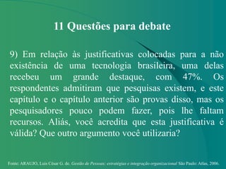 Fonte: ARAUJO, Luis César G. de. Gestão de Pessoas; estratégias e integração organizacional São Paulo: Atlas, 2006.
11 Questões para debate
9) Em relação às justificativas colocadas para a não
existência de uma tecnologia brasileira, uma delas
recebeu um grande destaque, com 47%. Os
respondentes admitiram que pesquisas existem, e este
capítulo e o capítulo anterior são provas disso, mas os
pesquisadores pouco podem fazer, pois lhe faltam
recursos. Aliás, você acredita que esta justificativa é
válida? Que outro argumento você utilizaria?
 