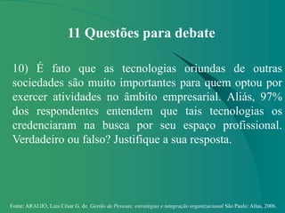 Fonte: ARAUJO, Luis César G. de. Gestão de Pessoas; estratégias e integração organizacional São Paulo: Atlas, 2006.
11 Questões para debate
10) É fato que as tecnologias oriundas de outras
sociedades são muito importantes para quem optou por
exercer atividades no âmbito empresarial. Aliás, 97%
dos respondentes entendem que tais tecnologias os
credenciaram na busca por seu espaço profissional.
Verdadeiro ou falso? Justifique a sua resposta.
 