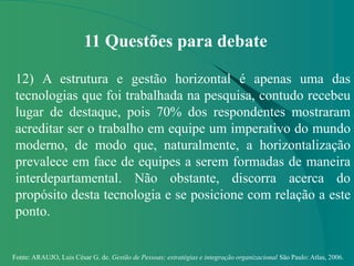 Fonte: ARAUJO, Luis César G. de. Gestão de Pessoas; estratégias e integração organizacional São Paulo: Atlas, 2006.
11 Questões para debate
12) A estrutura e gestão horizontal é apenas uma das
tecnologias que foi trabalhada na pesquisa, contudo recebeu
lugar de destaque, pois 70% dos respondentes mostraram
acreditar ser o trabalho em equipe um imperativo do mundo
moderno, de modo que, naturalmente, a horizontalização
prevalece em face de equipes a serem formadas de maneira
interdepartamental. Não obstante, discorra acerca do
propósito desta tecnologia e se posicione com relação a este
ponto.
 