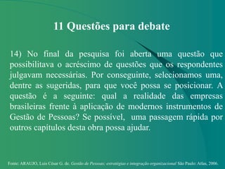 Fonte: ARAUJO, Luis César G. de. Gestão de Pessoas; estratégias e integração organizacional São Paulo: Atlas, 2006.
11 Questões para debate
14) No final da pesquisa foi aberta uma questão que
possibilitava o acréscimo de questões que os respondentes
julgavam necessárias. Por conseguinte, selecionamos uma,
dentre as sugeridas, para que você possa se posicionar. A
questão é a seguinte: qual a realidade das empresas
brasileiras frente à aplicação de modernos instrumentos de
Gestão de Pessoas? Se possível, uma passagem rápida por
outros capítulos desta obra possa ajudar.
 