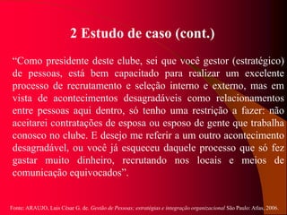 Fonte: ARAUJO, Luis César G. de. Gestão de Pessoas; estratégias e integração organizacional São Paulo: Atlas, 2006.
2 Estudo de caso (cont.)
“Como presidente deste clube, sei que você gestor (estratégico)
de pessoas, está bem capacitado para realizar um excelente
processo de recrutamento e seleção interno e externo, mas em
vista de acontecimentos desagradáveis como relacionamentos
entre pessoas aqui dentro, só tenho uma restrição a fazer: não
aceitarei contratações de esposa ou esposo de gente que trabalha
conosco no clube. E desejo me referir a um outro acontecimento
desagradável, ou você já esqueceu daquele processo que só fez
gastar muito dinheiro, recrutando nos locais e meios de
comunicação equivocados”.
 