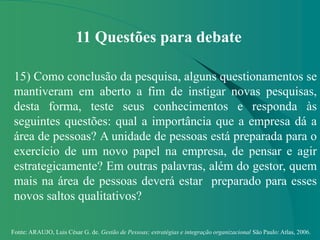 Fonte: ARAUJO, Luis César G. de. Gestão de Pessoas; estratégias e integração organizacional São Paulo: Atlas, 2006.
11 Questões para debate
15) Como conclusão da pesquisa, alguns questionamentos se
mantiveram em aberto a fim de instigar novas pesquisas,
desta forma, teste seus conhecimentos e responda às
seguintes questões: qual a importância que a empresa dá a
área de pessoas? A unidade de pessoas está preparada para o
exercício de um novo papel na empresa, de pensar e agir
estrategicamente? Em outras palavras, além do gestor, quem
mais na área de pessoas deverá estar preparado para esses
novos saltos qualitativos?
 