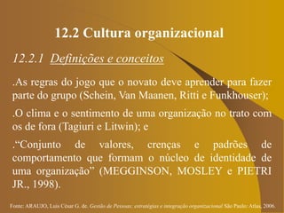 Fonte: ARAUJO, Luis César G. de. Gestão de Pessoas; estratégias e integração organizacional São Paulo: Atlas, 2006.
12.2 Cultura organizacional
12.2.1 Definições e conceitos
.As regras do jogo que o novato deve aprender para fazer
parte do grupo (Schein, Van Maanen, Ritti e Funkhouser);
.O clima e o sentimento de uma organização no trato com
os de fora (Tagiuri e Litwin); e
.“Conjunto de valores, crenças e padrões de
comportamento que formam o núcleo de identidade de
uma organização” (MEGGINSON, MOSLEY e PIETRI
JR., 1998).
 