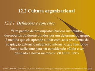 Fonte: ARAUJO, Luis César G. de. Gestão de Pessoas; estratégias e integração organizacional São Paulo: Atlas, 2006.
12.2 Cultura organizacional
12.2.1 Definições e conceitos
“Um padrão de pressupostos básicos inventados,
descobertos ou desenvolvidos por um determinado grupo,
à medida que ele aprende a lidar com seus problemas de
adaptação externa e integração interna, e que funcionou
bem o suficiente para ser considerado válido e ser
ensinado a novos membros” (SCHEIN, 1992).
 