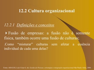 Fonte: ARAUJO, Luis César G. de. Gestão de Pessoas; estratégias e integração organizacional São Paulo: Atlas, 2006.
12.2 Cultura organizacional
12.2.1 Definições e conceitos
Fusão de empresas: a fusão não é somente
física, também ocorre uma fusão de culturas;
.Como “misturar” culturas sem afetar a essência
individual de cada uma delas?
 