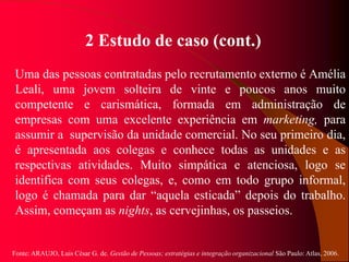 Fonte: ARAUJO, Luis César G. de. Gestão de Pessoas; estratégias e integração organizacional São Paulo: Atlas, 2006.
2 Estudo de caso (cont.)
Uma das pessoas contratadas pelo recrutamento externo é Amélia
Leali, uma jovem solteira de vinte e poucos anos muito
competente e carismática, formada em administração de
empresas com uma excelente experiência em marketing, para
assumir a supervisão da unidade comercial. No seu primeiro dia,
é apresentada aos colegas e conhece todas as unidades e as
respectivas atividades. Muito simpática e atenciosa, logo se
identifica com seus colegas, e, como em todo grupo informal,
logo é chamada para dar “aquela esticada” depois do trabalho.
Assim, começam as nights, as cervejinhas, os passeios.
 