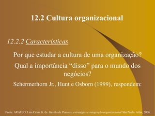Fonte: ARAUJO, Luis César G. de. Gestão de Pessoas; estratégias e integração organizacional São Paulo: Atlas, 2006.
12.2 Cultura organizacional
12.2.2 Características
Por que estudar a cultura de uma organização?
Qual a importância “disso” para o mundo dos
negócios?
Schermerhorn Jr., Hunt e Osborn (1999), respondem:
 