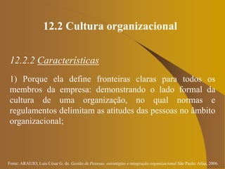 Fonte: ARAUJO, Luis César G. de. Gestão de Pessoas; estratégias e integração organizacional São Paulo: Atlas, 2006.
12.2 Cultura organizacional
12.2.2 Características
1) Porque ela define fronteiras claras para todos os
membros da empresa: demonstrando o lado formal da
cultura de uma organização, no qual normas e
regulamentos delimitam as atitudes das pessoas no âmbito
organizacional;
 