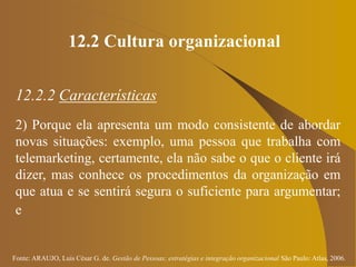 Fonte: ARAUJO, Luis César G. de. Gestão de Pessoas; estratégias e integração organizacional São Paulo: Atlas, 2006.
12.2 Cultura organizacional
12.2.2 Características
2) Porque ela apresenta um modo consistente de abordar
novas situações: exemplo, uma pessoa que trabalha com
telemarketing, certamente, ela não sabe o que o cliente irá
dizer, mas conhece os procedimentos da organização em
que atua e se sentirá segura o suficiente para argumentar;
e
 