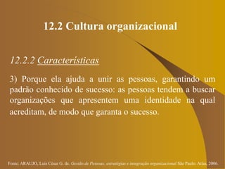 Fonte: ARAUJO, Luis César G. de. Gestão de Pessoas; estratégias e integração organizacional São Paulo: Atlas, 2006.
12.2 Cultura organizacional
12.2.2 Características
3) Porque ela ajuda a unir as pessoas, garantindo um
padrão conhecido de sucesso: as pessoas tendem a buscar
organizações que apresentem uma identidade na qual
acreditam, de modo que garanta o sucesso.
 