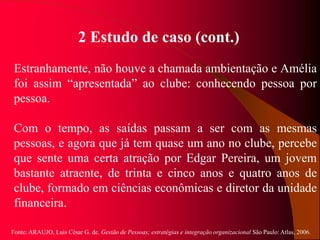 Fonte: ARAUJO, Luis César G. de. Gestão de Pessoas; estratégias e integração organizacional São Paulo: Atlas, 2006.
2 Estudo de caso (cont.)
Estranhamente, não houve a chamada ambientação e Amélia
foi assim “apresentada” ao clube: conhecendo pessoa por
pessoa.
Com o tempo, as saídas passam a ser com as mesmas
pessoas, e agora que já tem quase um ano no clube, percebe
que sente uma certa atração por Edgar Pereira, um jovem
bastante atraente, de trinta e cinco anos e quatro anos de
clube, formado em ciências econômicas e diretor da unidade
financeira.
 