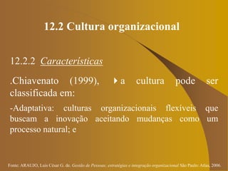 Fonte: ARAUJO, Luis César G. de. Gestão de Pessoas; estratégias e integração organizacional São Paulo: Atlas, 2006.
12.2 Cultura organizacional
12.2.2 Características
.Chiavenato (1999), a cultura pode ser
classificada em:
-Adaptativa: culturas organizacionais flexíveis que
buscam a inovação aceitando mudanças como um
processo natural; e
 