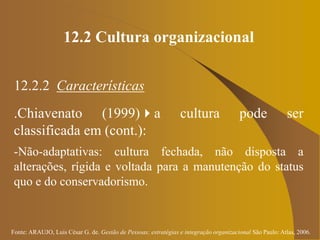Fonte: ARAUJO, Luis César G. de. Gestão de Pessoas; estratégias e integração organizacional São Paulo: Atlas, 2006.
12.2 Cultura organizacional
12.2.2 Características
.Chiavenato (1999)a cultura pode ser
classificada em (cont.):
-Não-adaptativas: cultura fechada, não disposta a
alterações, rígida e voltada para a manutenção do status
quo e do conservadorismo.
 