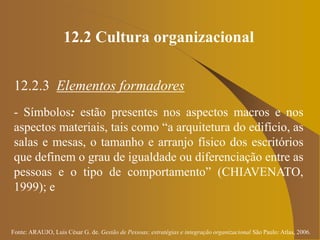 Fonte: ARAUJO, Luis César G. de. Gestão de Pessoas; estratégias e integração organizacional São Paulo: Atlas, 2006.
12.2 Cultura organizacional
12.2.3 Elementos formadores
- Símbolos: estão presentes nos aspectos macros e nos
aspectos materiais, tais como “a arquitetura do edifício, as
salas e mesas, o tamanho e arranjo físico dos escritórios
que definem o grau de igualdade ou diferenciação entre as
pessoas e o tipo de comportamento” (CHIAVENATO,
1999); e
 