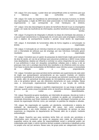 125- Julgue: Em uma equipe, o poder deve ser compartilhado entre os membros para que
a liderança não seja confundida com chefia.
126- Julgue: Em razão da importância da administração de recursos humanos no âmbito
das organizações, o órgão de ARH deve estar posicionado no nível decisório da estrutura
organizacional, o que corresponde ao nível hierárquico de diretoria.
127- Julgue: Uma das desvantagens do plano de benefícios flexível é que os empregados
podem, em razão da insuficiência de informações, escolher benefícios inadequados ao seu
perfil familiar.
128- Julgue: O programa de integração é utilizado na etapa de orientação das pessoas, e
a sua principal característica é a designação de um tutor para cada empregado contratado,
com o objetivo de acompanhá-lo durante o período inicial dentro da organização.
129- Julgue: A diversidade de funcionários afeta de forma negativa a comunicação no
âmbito da organização.
130- Julgue: A motivação de um indivíduo inserido em uma organização tem relação direta
com a intensidade de esforços que ele emprega, por isso indivíduos motivados geram
resultados favoráveis para a organização.
131- Julgue: Considere que um gestor de pesquisas de determinado órgão governamental
da área de saúde, em vez de se esforçar para solucionar problemas e definir novas metas
mais desafiadoras, idealiza ser influente e controlar os outros integrantes da sua unidade.
A sua preferência é atuar em situações competitivas voltadas para o status, e ele se
preocupa mais com o prestígio decorrente dos resultados e da influência sobre os outros.
Com base na teoria das necessidades de McClelland, esse indivíduo possui a necessidade
de afiliação como a mais preponderante.
132- Julgue: Considere que essa servidora tenha solicitado aos supervisores de cada setor
do órgão que apresentassem semanalmente ao seu superior imediato um relatório
contendo a quantidade de componentes de sua equipe que estiveram ausentes por motivo
de saúde, além do percentual de participação às mini-palestras acerca da qualidade de
vida e da ginástica laboral, que são oferecidos diariamente em suas unidades. Nesse
caso, a comunicação organizacional desempenhou a sua função de controle.
133- Julgue: O gerente consegue o equilíbrio organizacional, no que tange à gestão de
pessoas, quando existe proporcionalidade entre os benefícios ofertados pela organização
e os custos pessoais desembolsados.
134- Julgue: Buscando-se gerar resultados, por intermédio de pessoas, discute-se muito o
conceito de competência, que, atualmente, é adotado na gestão por competências e
contempla dimensões que foram bastante enfatizadas na abordagem humanista em seu
estudo da organização informal, como, por exemplo: os padrões de relações e atitudes.
135- Julgue: Na organização em questão, um atendente, considerando o sistema de
avaliação de desempenho organizacional 360 graus, tem como avaliadores,
necessariamente, o seu chefe imediato, ou seja, o coordenador de serviço; os seus
superiores; os integrantes do departamento de Pessoal; além de si próprio, mediante
autoavaliação.
136- Julgue: Suponha que essa servidora tenha feito um convite aos servidores e
terceirizados para comporem um grupo de pesquisa para coleta de informações e
sugestões acerca de quais ações de responsabilidade social e ambiental podem ser
implantadas pelo órgão, e vários membros tenham acatado a demanda e trabalhado juntos
no projeto uma vez por semana. Nesse caso, tal grupo pode ser categorizado como um
 