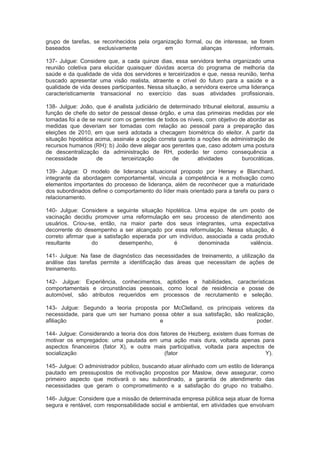 grupo de tarefas, se reconhecidos pela organização formal, ou de interesse, se forem
baseados exclusivamente em alianças informais.
137- Julgue: Considere que, a cada quinze dias, essa servidora tenha organizado uma
reunião coletiva para elucidar quaisquer dúvidas acerca do programa de melhoria da
saúde e da qualidade de vida dos servidores e terceirizados e que, nessa reunião, tenha
buscado apresentar uma visão realista, atraente e crível do futuro para a saúde e a
qualidade de vida desses participantes. Nessa situação, a servidora exerce uma liderança
caracteristicamente transacional no exercício das suas atividades profissionais.
138- Julgue: João, que é analista judiciário de determinado tribunal eleitoral, assumiu a
função de chefe do setor de pessoal desse órgão, e uma das primeiras medidas por ele
tomadas foi a de se reunir com os gerentes de todos os níveis, com objetivo de abordar as
medidas que deveriam ser tomadas com relação ao pessoal para a preparação das
eleições de 2010, em que será adotada a checagem biométrica do eleitor. A partir da
situação hipotética acima, assinale a opção correta quanto a noções de administração de
recursos humanos (RH): b) João deve alegar aos gerentes que, caso adotem uma postura
de descentralização da administração de RH, poderão ter como consequência a
necessidade de terceirização de atividades burocráticas.
139- Julgue: O modelo de liderança situacional proposto por Hersey e Blanchard,
integrante da abordagem comportamental, vincula a competência e a motivação como
elementos importantes do processo de liderança, além de reconhecer que a maturidade
dos subordinados define o comportamento do líder mais orientado para a tarefa ou para o
relacionamento.
140- Julgue: Considere a seguinte situação hipotética. Uma equipe de um posto de
vacinação decidiu promover uma reformulação em seu processo de atendimento aos
usuários. Criou-se, então, na maior parte dos seus integrantes, uma expectativa
decorrente do desempenho a ser alcançado por essa reformulação. Nessa situação, é
correto afirmar que a satisfação esperada por um indivíduo, associada a cada produto
resultante do desempenho, é denominada valência.
141- Julgue: Na fase de diagnóstico das necessidades de treinamento, a utilização da
análise das tarefas permite a identificação das áreas que necessitam de ações de
treinamento.
142- Julgue: Experiência, conhecimentos, aptidões e habilidades, características
comportamentais e circunstâncias pessoais, como local de residência e posse de
automóvel, são atributos requeridos em processos de recrutamento e seleção.
143- Julgue: Segundo a teoria proposta por McClelland, os principais vetores da
necessidade, para que um ser humano possa obter a sua satisfação, são realização,
afiliação e poder.
144- Julgue: Considerando a teoria dos dois fatores de Hezberg, existem duas formas de
motivar os empregados: uma pautada em uma ação mais dura, voltada apenas para
aspectos financeiros (fator X), e outra mais participativa, voltada para aspectos de
socialização (fator Y).
145- Julgue: O administrador público, buscando atuar alinhado com um estilo de liderança
pautado em pressupostos de motivação propostos por Maslow, deve assegurar, como
primeiro aspecto que motivará o seu subordinado, a garantia de atendimento das
necessidades que geram o comprometimento e a satisfação do grupo no trabalho.
146- Julgue: Considere que a missão de determinada empresa pública seja atuar de forma
segura e rentável, com responsabilidade social e ambiental, em atividades que envolvam
 