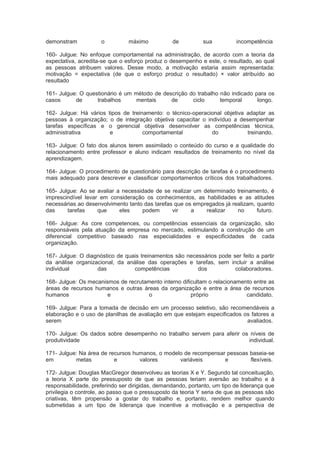demonstram o máximo de sua incompetência
160- Julgue: No enfoque comportamental na administração, de acordo com a teoria da
expectativa, acredita-se que o esforço produz o desempenho e este, o resultado, ao qual
as pessoas atribuem valores. Desse modo, a motivação estaria assim representada:
motivação = expectativa (de que o esforço produz o resultado) × valor atribuído ao
resultado
161- Julgue: O questionário é um método de descrição do trabalho não indicado para os
casos de trabalhos mentais de ciclo temporal longo.
162- Julgue: Há vários tipos de treinamento: o técnico-operacional objetiva adaptar as
pessoas à organização; o de integração objetiva capacitar o indivíduo a desempenhar
tarefas específicas e o gerencial objetiva desenvolver as competências técnica,
administrativa e comportamental do treinando.
163- Julgue: O fato dos alunos terem assimilado o conteúdo do curso e a qualidade do
relacionamento entre professor e aluno indicam resultados de treinamento no nível da
aprendizagem.
164- Julgue: O procedimento de questionário para descrição de tarefas é o procedimento
mais adequado para descrever e classificar comportamentos críticos dos trabalhadores.
165- Julgue: Ao se avaliar a necessidade de se realizar um determinado treinamento, é
imprescindível levar em consideração os conhecimentos, as habilidades e as atitudes
necessárias ao desenvolvimento tanto das tarefas que os empregados já realizam, quanto
das tarefas que eles podem vir a realizar no futuro.
166- Julgue: As core competences, ou competências essenciais da organização, são
responsáveis pela atuação da empresa no mercado, estimulando a construção de um
diferencial competitivo baseado nas especialidades e especificidades de cada
organização.
167- Julgue: O diagnóstico de quais treinamentos são necessários pode ser feito a partir
da análise organizacional, da análise das operações e tarefas, sem incluir a análise
individual das competências dos colaboradores.
168- Julgue: Os mecanismos de recrutamento interno dificultam o relacionamento entre as
áreas de recursos humanos e outras áreas da organização e entre a área de recursos
humanos e o próprio candidato.
169- Julgue: Para a tomada de decisão em um processo seletivo, são recomendáveis a
elaboração e o uso de planilhas de avaliação em que estejam especificados os fatores a
serem avaliados.
170- Julgue: Os dados sobre desempenho no trabalho servem para aferir os níveis de
produtividade individual.
171- Julgue: Na área de recursos humanos, o modelo de recompensar pessoas baseia-se
em metas e valores variáveis e flexíveis.
172- Julgue: Douglas MacGregor desenvolveu as teorias X e Y. Segundo tal conceituação,
a teoria X parte do pressuposto de que as pessoas teriam aversão ao trabalho e à
responsabilidade, preferindo ser dirigidas, demandando, portanto, um tipo de liderança que
privilegia o controle, ao passo que o pressuposto da teoria Y seria de que as pessoas são
criativas, têm propensão a gostar do trabalho e, portanto, rendem melhor quando
submetidas a um tipo de liderança que incentive a motivação e a perspectiva de
 