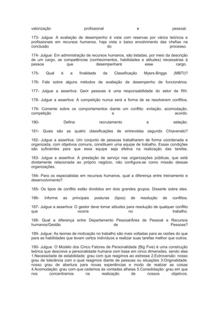 valorização profissional e pessoal.
173- Julgue: A avaliação de desempenho é vista com reservas por vários teóricos e
profissionais em recursos humanos, haja vista o baixo envolvimento das chefias na
conclusão do processo.
174- Julgue: Em administração de recursos humanos, são listadas, por meio da descrição
de um cargo, as competências (conhecimentos, habilidades e atitudes) necessárias à
pessoa que desempenhará esse cargo.
175- Qual é a finalidade da Classificação Myers-Briggs (MBTI)?
176- Fale sobre alguns métodos de avaliação de desempenho de funcionários.
177- Julgue a assertiva: Gerir pessoas é uma responsabilidade do setor de RH.
178- Julgue a assertiva: A competição nunca será a forma de se resolverem conflitos.
179- Comente sobre os comportamentos diante um conflito: evitação, acomodação,
competição e acordo.
180- Defina recrutamento e seleção.
181- Quais são as quatro classificações de entrevistas segundo Chiavenato?
182- Julgue a assertiva: Um conjunto de pessoas trabalharem de forma coordenada e
organizada, com objetivos comuns, constituem uma equipe de trabalho. Essas condições
são suficientes para que essa equipe seja efetiva na realização das tarefas.
183- Julgue a assertiva: A prestação de serviço nas organizações públicas, que está
diretamente relacionada ao próprio negócio, não configura-se como missão dessas
organizações.
184- Para os especialistas em recursos humanos, qual a diferença entre treinamento e
desenvolvimento?
185- Os tipos de conflito estão divididos em dois grandes grupos. Disserte sobre eles.
186- Informe as principais posturas (tipos) de resolução de conflitos.
187- Julgue a assertiva: O gestor deve tomar atitudes para resolução de qualquer conflito
que ocorra no trabalho.
188- Qual a diferença entre Departamento Pessoal/Área de Pessoal e Recursos
humanos/Gestão de Pessoas?
189- Julgue: As teorias de motivação no trabalho são mais voltadas para as razões do que
para as habilidades que levam certos indivíduos a realizar suas tarefas melhor que outros.
190- Julgue: O Modelo dos Cinco Fatores de Personalidade (Big Five) é uma construção
teórica que descreve a personalidade humana com base em cinco dimensões, sendo elas
1.Necessidade de estabilidade: grau com que reagimos ao estresse 2.Extroversão: nosso
grau de tolerância com o qual reagimos diante de pessoas ou situações 3.Originalidade:
nosso grau de abertura para novas experiências e modo de realizar as coisas
4.Acomodação: grau com que cedemos às vontades alheias 5.Consolidação: grau em que
nos concentramos na realização de nossos objetivos.
 