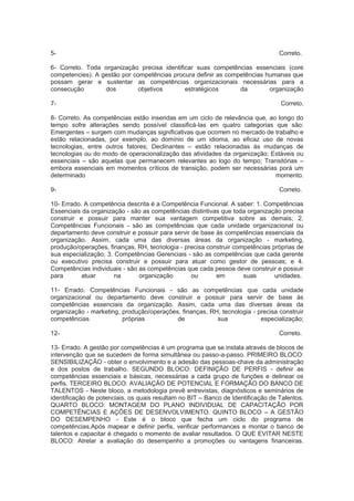 5- Correto.
6- Correto. Toda organização precisa identificar suas competências essenciais (core
competencies). A gestão por competências procura definir as competências humanas que
possam gerar e sustentar as competências organizacionais necessárias para a
consecução dos objetivos estratégicos da organização
7- Correto.
8- Correto. As competências estão inseridas em um ciclo de relevância que, ao longo do
tempo sofre alterações sendo possível classificá-las em quatro categorias que são:
Emergentes – surgem com mudanças significativas que ocorrem no mercado de trabalho e
estão relacionadas, por exemplo, ao domínio de um idioma, ao eficaz uso de novas
tecnologias, entre outros fatores; Declinantes – estão relacionadas às mudanças de
tecnologias ou do modo de operacionalização das atividades da organização; Estáveis ou
essenciais – são aquelas que permanecem relevantes ao logo do tempo; Transitórias –
embora essenciais em momentos críticos de transição, podem ser necessárias porá um
determinado momento.
9- Correto.
10- Errado. A competência descrita é a Competência Funcional. A saber: 1. Competências
Essenciais da organização - são as competências distintivas que toda organização precisa
construir e possuir para manter sua vantagem competitiva sobre as demais; 2.
Competências Funcionais - são as competências que cada unidade organizacional ou
departamento deve construir e possuir para servir de base às competências essenciais da
organização. Assim, cada uma das diversas áreas da organização - marketing,
produção/operações, finanças, RH, tecnologia - precisa construir competências próprias de
sua especialização; 3. Competências Gerenciais - são as competências que cada gerente
ou executivo precisa construir e possuir para atuar como gestor de pessoas; e 4.
Competências individuais - são as competências que cada pessoa deve construir e possuir
para atuar na organização ou em suas unidades.
11- Errado. Competências Funcionais - são as competências que cada unidade
organizacional ou departamento deve construir e possuir para servir de base às
competências essenciais da organização. Assim, cada uma das diversas áreas da
organização - marketing, produção/operações, finanças, RH, tecnologia - precisa construir
competências próprias de sua especialização;
12- Correto.
13- Errado. A gestão por competências é um programa que se instala através de blocos de
intervenção que se sucedem de forma simultânea ou passo-a-passo. PRIMEIRO BLOCO:
SENSIBILIZAÇÃO - obter o envolvimento e a adesão das pessoas-chave da administração
e dos postos de trabalho. SEGUNDO BLOCO: DEFINIÇÃO DE PERFIS - definir as
competências essenciais e básicas, necessárias a cada grupo de funções e delinear os
perfis. TERCEIRO BLOCO: AVALIAÇÃO DE POTENCIAL E FORMAÇÃO DO BANCO DE
TALENTOS - Neste bloco, a metodologia prevê entrevistas, diagnósticos e seminários de
identificação de potenciais, os quais resultam no BIT – Banco de Identificação de Talentos.
QUARTO BLOCO: MONTAGEM DO PLANO INDIVIDUAL DE CAPACITAÇÃO POR
COMPETÊNCIAS E AÇÕES DE DESENVOLVIMENTO. QUINTO BLOCO – A GESTÃO
DO DESEMPENHO - Este é o bloco que fecha um ciclo do programa de
competências.Após mapear e definir perfis, verificar performances e montar o banco de
talentos e capacitar é chegado o momento de avaliar resultados. O QUE EVITAR NESTE
BLOCO: Atrelar a avaliação do desempenho a promoções ou vantagens financeiras.
 