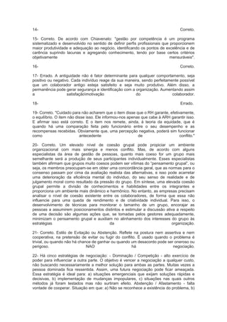 14- Correto.
15- Correto. De acordo com Chiavenato: "gestão por competência é um programa
sistematizado e desenvolvido no sentido de definir perfis profissionais que proporcionem
maior produtividade e adequação ao negócio, identificando os pontos de excelência e de
carência suprindo lacunas e agregando conhecimento, tendo por base certos critérios
objetivamente mensuráveis".
16- Correto.
17- Errado. A antiguidade não é fator determinante para qualquer comportamento, seja
positivo ou negativo. Cada indivíduo reage da sua maneira, sendo perfeitamente possível
que um colaborador antigo esteja satisfeito e seja muito produtivo. Além disso, a
permanência pode gerar segurança e identificação com a organização. Aumentando assim
a satisfaçãomotivação do colaborador.
18- Errado.
19- Correto. "Cuidado para não acharem que o item disse que o RH garante, efetivamente,
o equilíbrio. O item não disse isso. Ele informou-nos apenas que cabe à ARH garantir isso.
E afirmar isso está correto. E o item nos remete, ainda, à teoria da equidade, que é
quando há uma comparação feita pelo funcionário entre o seu desempenho e as
recompensas recebidas. Obviamente que, uma percepção negativa, poderá sim funcionar
como antecedente de conflito."
20- Correto. Um elevado nível de coesão grupal pode propiciar um ambiente
organizacional com mais sinergia e menos conflito. Mas, de acordo com alguns
especialistas da área de gestão de pessoas, quanto mais coeso for um grupo mais
semelhante será a produção de seus participantes individualmente. Esses especialistas
também afirmam que grupos muito coesos podem ser vítimas do “pensamento grupal”, ou
seja, os membros preocupam-se em obter uma concordância geral, que as normas para o
consenso passam por cima da avaliação realista das alternativas, e isso pode acarretar
uma deterioração da eficiência mental do individuo, do seu senso de realidade e de
julgamento moral como resultado da pressão do grupo. Em síntese, uma elevada coesão
grupal permite a divisão de conhecimentos e habilidades entre os integrantes e
proporciona um ambiente mais dinâmico e harmônico. No entanto, as empresas precisam
analisar o nível de coesão existente entre os colaboradores, de forma que essa não
influencie para uma queda de rendimento e de criatividade individual. Para isso, o
desenvolvimento de técnicas para monitorar o tamanho de um grupo, encorajar as
pessoas a assumirem posicionamentos distintos e estimular a discussão ativa a respeito
de uma decisão são algumas ações que, se tomadas pelos gestores adequadamente,
minimizam o pensamento grupal e auxiliam no alinhamento dos interesses do grupo às
estratégias da organização.
21- Correto. Estilo de Evitação ou Abstenção. Reflete na postura nem assertiva e nem
cooperativa, na pretensão de evitar ou fugir do conflito. É usado quando o problema é
trivial, ou quando não há chance de ganhar ou quando um desacordo pode ser oneroso ou
perigoso. NAO há negociação.
22- Há cinco estratégias de negociação: - Dominação / Competição - alto exercício de
poder para influenciar a outra parte. O objetivo é vencer a negociação a qualquer custo,
não buscando necessariamente a melhor solução para ambas as partes. Muitas vezes a
pessoa dominada fica ressentida. Assim, uma futura negociação pode ficar ameaçada.
Essa estratégia é ideal para: a) situações emergenciais que exijam soluções rápidas e
decisivas, b) implementação de mudanças impopulares, c) situações nas quais outros
métodos já foram testados mas não surtiram efeito. Abstenção / Afastamento - falta
vontade de cooperar. Situação em que: a) Não se reconhece a existência do problema, b)
 