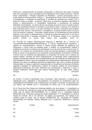 Prefere-se o distanciamento da situação ameaçadora, c) Nenhuma das partes consegue
lidar com a situação, ou d) A questão é pouco significativa para ambas as partes - assunto
trivial. Colaboração / Solução Integrativa de Problema - grande preocupação com a
continuidade do relacionamento. Passos: 1. identificação de áreas onde há concordâncias
e divergências 2. avaliação de alternativas 3. escolha de soluções que contam com o
apoio de ambas as partes - consenso. Ideal para: a) preservar objetivos importantes e
manter o relacionamento, b) compartilhar experiências e sentimentos de pessoas
diferentes. Acomodação - um abre mão de sua posição em prol do outro. É usado quando:
a) é mais importante preservar a situação do que discutir sobre o assunto, b) o assunto é
mais importante para o outro, c) se quer incentivar os demais a expressar seus próprios
pontos de vista. Acordo / Compromisso / Transigência - as partes aceitam ceder um pouco
a fim de resolver o impasse - concessão. Usado quando: a) há interesse em seus próprios
objetivos e em manter o relacionamento, b) ambas as partes têm igual poder, c) se visa a
soluções temporárias a questões complexas, ou d) deseja-se chegar a um consenso
quando ambas as partes tem metas que competem entre si.
23- Conceito de Cultura Organizacional: Segundo a definição de L. Smircich em
“ConceptsofCultureandOrganisationalAnalysis” a Cultura Organizacional representa o
sistema de comportamentos, normas e valores sociais (padrões de referência que
influenciam a forma como as pessoas agem e avaliam os acontecimento) aceites e
partilhados por todos os membros da organização e que de certa forma a tornam única. É,
portanto, um conjunto de características únicas que permite distinguir a organização de
todas as outras. Corresponde ao que representa a personalidade no indivíduo e transmite
a forma como os membros da organização se comportam de acordo com o sistema de
valores vigente. Conceito de Clima Organizacional: A expressão Clima Organizacional
designa a percepção colectiva que os colaboradores têm do ambiente da organização na
qual trabalham e indica o grau de satisfação dos colaboradores relativamente a diferentes
aspectos da cultura ou realidade aparente da organização, tais como o modelo de gestão
implementado, a missão e objectivos organizacionais, e as políticas de Recursos Humanos
seguidas (avaliação de desempenho, política de carreiras, politica de remunerações,
valorização profissional, etc). Este ambiente que condicionada e determina o clima, é
também fortemente influenciado pela cultura organizacional, ou seja, pelos valores,
crenças, normas e princípios.
24- Correto.
25- Errado. O Clima é classificado como: Favorável / Não Favorável. A Cultura que é
classificada como: Adaptativa e não-adaptativa. As primeiras se caracterizam pela sua
maleabilidade e flexibilidade e são voltadas para a inovação e mudança. As segundas, por
sua rigidez, são voltadas para a manutenção do status quo e do conservadorismo.
26- A Teoria dos Dois Fatores de Herzberg trabalha com dois fatores: 1- A satisfação no
cargo é função do conteúdo da carga ou das atividades desafiadoras e estimulantes do
cargo: são os fatores MOTIVACIONAIS. Ex: O trabalho em si; realização pessoal;
Reconhecimento; Progresso profissional; Responsabilidade. 2- A insatisfação no cargo é
função do contexto, isto é, do ambiente, do salário, da supervisão, dos colegas e do
contexto geral do cargo: são os fatores HIGIÊNICOS. Ex: Condições de trabalho;
Administração da empresa; Salário; Relações com o supervisor; Benefícios e serviços
sociais.
27- Errado. Clima organizacional.
28- Errado.
29- Certo
30- Certo
 