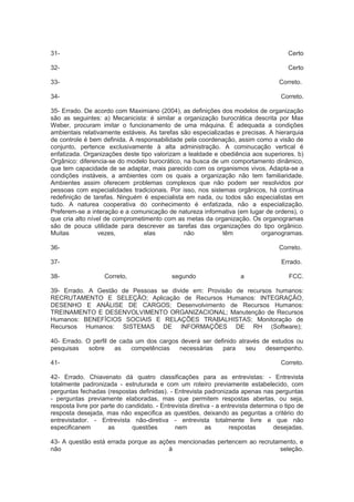 31- Certo
32- Certo
33- Correto.
34- Correto.
35- Errado. De acordo com Maximiano (2004), as definições dos modelos de organização
são as seguintes: a) Mecanicista: é similar a organização burocrática descrita por Max
Weber, procuram imitar o funcionamento de uma máquina. É adequada a condições
ambientais relativamente estáveis. As tarefas são especializadas e precisas. A hierarquia
de controle é bem definida. A responsabilidade pela coordenação, assim como a visão de
conjunto, pertence exclusivamente à alta administração. A cominucação vertical é
enfatizada. Organizações deste tipo valorizam a lealdade e obediência aos superiores. b)
Orgânico: diferencia-se do modelo burocrático, na busca de um comportamento dinâmico,
que tem capacidade de se adaptar, mais parecido com os organismos vivos. Adapta-se a
condições instáveis, a ambientes com os quais a organização não tem familiaridade.
Ambientes assim oferecem problemas complexos que não podem ser resolvidos por
pessoas com especialidades tradicionais. Por isso, nos sistemas orgânicos, há contínua
redefinição de tarefas. Ninguém é especialista em nada, ou todos são especialistas em
tudo. A naturea cooperativa do conhecimento é enfatizada, não a especialização.
Preferem-se a interação e a comunicação de natureza informativa (em lugar de ordens), o
que cria alto nível de comprometimento com as metas da organização. Os organogramas
são de pouca utilidade para descrever as tarefas das organizações do tipo orgânico.
Muitas vezes, elas não têm organogramas.
36- Correto.
37- Errado.
38- Correto, segundo a FCC.
39- Errado. A Gestão de Pessoas se divide em: Provisão de recursos humanos:
RECRUTAMENTO E SELEÇÃO; Aplicação de Recursos Humanos: INTEGRAÇÃO,
DESENHO E ANÁLISE DE CARGOS; Desenvolvimento de Recursos Humanos:
TREINAMENTO E DESENVOLVIMENTO ORGANIZACIONAL; Manutenção de Recursos
Humanos: BENEFÍCIOS SOCIAIS E RELAÇÕES TRABALHISTAS; Monitoração de
Recursos Humanos: SISTEMAS DE INFORMAÇÕES DE RH (Software);
40- Errado. O perfil de cada um dos cargos deverá ser definido através de estudos ou
pesquisas sobre as competências necessárias para seu desempenho.
41- Correto.
42- Errado. Chiavenato dá quatro classificações para as entrevistas: - Entrevista
totalmente padronizada - estruturada e com um roteiro previamente estabelecido, com
perguntas fechadas (respostas definidas). - Entrevista padronizada apenas nas perguntas
- perguntas previamente elaboradas, mas que permitem respostas abertas, ou seja,
resposta livre por parte do candidato. - Entrevista diretiva - a entrevista determina o tipo de
resposta desejada, mas não especifica as questões, deixando as peguntas a critério do
entrevistador. - Entrevista não-diretiva - entrevista totalmente livre e que não
especificanem as questões nem as respostas desejadas.
43- A questão está errada porque as ações mencionadas pertencem ao recrutamento, e
não à seleção.
 