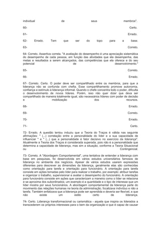 individual de seus membros".
60- Certo.
61- Errado.
62- Errado. Tem que ser do topo para a base.
63- Correto.
64- Correto. Assertiva correta. "A avaliação do desempenho é uma apreciação sistemática
do desempenho de cada pessoa, em função das atividades que ela desempenha, das
metas e resultados a serem alcançados, das competências que ela oferece e do seu
potencial de desenvolvimento."
65- Correto.
66- Errado.
67- Correto. Certo. O poder deve ser compartilhado entre os membros, para que a
liderança não se confunda com chefia. Esse compartilhamento promove autonomia,
confiança e estímulo à liderança informal. Quando o chefe concentra todo o poder, dificulta
o desenvolvimento de novos líderes. Porém, isso não quer dizer que deva ser
compartilhado de maneira totalmente igual, são necessários líderes com poder de decisão
e mobilização dos recursos.
68- Errado.
69- Correto.
70- Errado.
71- Certo.
72- Errado. A questão tentou induziu que a Teoria do Traços é válida nas seguinte
afirmações: " (...) correlação entre a personalidade do líder e a sua capacidade de
influenciar " e " (...) que a personalidade é fator decisivo no exercício da liderança".
Atualmente a Teoria dos Traços é considerada superada, pois não é a personalidade que
determina a capacidade de liderança, mas sim a situação, conforme a Teoria Situacional
ou Contingencial.
73- Correto. A "Abordagem Comportamental", uma tentativa de entender a liderança com
base em pesquisas, foi desenvolvida em vários estudos universitários famosos de
liderança no ambiente dos negócios. Apesar de vários estudos usarem expressões
diferentes para descrever as dimensões da liderança, geralmente elas são conhecidas
como orientação para tarefa e orientação para funcionário. A orientação para tarefa
consiste em ações tomadas pelo líder para realizar o trabalho, por exemplo: atribuir tarefas
e organizar o trabalho, supervisionar e avaliar o desempenho do funcionário. A orientação
para funcionário consiste em ações que caracterizam a maneira como o líder se relaciona
e se aproxima dos subordinados; um exemplo é a quantidade e o tipo de interesse que um
líder mostra por seus funcionários. A abordagem comportamental da liderança parte do
movimento das relações humanas na teoria da administração, focalizava indivíduo e não a
tarefa. Também enfatizava que a liderança pode ser aprendida e deveria ser flexível, e que
não existe um estilo certo de liderança.
74- Certo. Liderança transformacional ou carismática - aquela que inspira os liderados a
transcederem os próprios interesses para o bem da organização e que é capaz de causar
 
