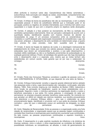 efeito profundo e incomum sobre eles. Características dos líderes carismáticos -
autoconfiança, forte convicção com relação as visões, assertividade, comportamentos não
convencionais, imagens do agente de mudança.
75- Errado. A ênfase da teoria da autoeficácia não são as recompensas, e sim a própria
capacidade pessoal. A teoria da autoeficácia defende que a motivação pode vir da
percepção, positiva ou negativa, de variadas intensidades, que o indivíduo tem sobre a sua
capacidade e a noção de que com o empenho próprio os objetivos serão alcançados.
76- Correto. A seleção é a fase posterior ao recrutamento, de filtro ou restrição dos
candidatos apresentados externamente. Deve ser pensada e planejada de acordo com a
quantidade destes, identificando aqueles com maiores chances de atender às
necessidades do cargo. É um processo comparativo entre as características dos
candidatos e o perfil desejado pela organização (necessidade de competências). Logo, ela
visa prever, antecipar, o desempenho de certo candidato em determinado cargo, e quanto
mais precisa for essa previsão, mais bem sucedida será a seleção.
77- Errado. A teoria da fixação de objetivos de Locke, é a abordagem motivacional de
estabelecimento de metas que consiste nos valores pessoais (desejos), as suas metas
estipuladas (que devem ser compreendidas e aceitas), a sua ação (desempenho), o
resultado obtido (satisfação ou não) e os feedbacks provenientes da autoavaliação ou da
avaliação gerencial (reforço). Porém, tal estratégia não garante que não haja discrepância
entre o desempenho atual e o esperado, pois, mesmo que as metas tenham sido
estabelecidas em comum acordo, nada garante que só por isso o colaborador irá
conseguir alcançá-las.
78- Correto.
79- Correto.
80- Errado.
81- Errado. Ponto dos Concursos "Devemos considerar a gestão de pessoas como um
setor CONTINGENCIAL E SITUACIONAL, já que depende de uma série de fatores..."
82- Correto. Enfoque Instrumental: constitui o segundo grande referencial teórico adotado
nas pesquisas sobre o tema, cujas denominações são: calculativo, continuação, side-bets
(Bastos, 1994). Esta corrente originou-se nos trabalhos de Becker (1960), traduzindo-o
como função da percepção do trabalhador, quanto às trocas estabelecidas com a
organização. Segundo o autor, o indivíduo permanece na organização devido a custos e
benefícios associados a sua saída. Em outras palavras, o empregado irá optar por
permanecer na empresa enquanto perceber benefícios nessa escolha. No momento em
que perceber um déficit em relação aos retornos recebidos, sua escolha provavelmente
será abandonar a empresa. Enfoque afetivo – grau que o colaborador se sente
emocionalmente ligado, identificado e envolvido com a sua saída da empresa; Enfoque
normativo – grau em que o colaborador possui um sentimento da obrigação, ou dever
moral, de permanecer na organização.
83- Certo. Relações de Reciprocidade: Entre as pessoas e a organização existe uma forte
relação de reciprocidade: a organização espera que as pessoas tragam contribuições e
conceder-lhes incentivos e recompensas para incentivá-los a aumentar suas contribuições.
Do lado inverso, as pessoas proporcionam contribuições e esperam incentivos e
recompensas em troca.
84- Certo. O desempenho é a ação explícita resultante da influência e da dinâmica de
diversas variáveis, como a cultura, o clima organizacional, as condições de trabalho, as
possibilidade individuais, as competências, as atitudes, o modo de gerenciamento do
 
