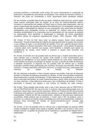 processo produtivo, a motivação, entre outras. Em suma, desempenho é a aplicação de
potenciais e competências para atingir os resultados, mas, devido às diversas variáveis, o
indivíduo não pode ser considerado o único responsável pelos resultados obtidos.
85- Na verdade, a questão trata de atos de ajuda, cidadania organizacional, quando relata
sobre exercer atribuições além do exigido, já os tipos de comprometimento afetivo,
normativo e instrumental não relatam em fazer mais ou menos pela organização. Atos de
ajuda à organização são aqueles ofertados informalmente por um empregado, sempre que
ele percebe a necessidade de oferecer ao seu empregador uma quota extra de trabalho,
extrapolando suas obrigações formais ou aplicando um esforço extra para resolver
situações problemáticas e ou imprevistas que se apresentam em seu escopo de atuação
na organização. Atos benéficos à organização e ofertados de forma espontânea
constituem gestos de cidadania organizacional (Organ, 1990; Siqueira, 1995; 2003).
86- Errado. O foco do líder deve estar na própria equipe. Assim como assevera
Chiavenato: "A base fundamental do trabalho de cada gerente está na equipe. Ela constitui
a sua unidade de ação, a sua ferramenta de trabalho. Com ela o gerente alcança metas,
supera objetivos e oferece resultados. Para tanto, cada gerente - como gestor de pessoas
- precisa saber como escolher sua equipe, como desenhar o trabalho para aplicar as
competências da equipe, como treinar e preparar a equipe para aumentar sua
excelência..."
87- Errado. O primeiro erro da questão está em afirmar que o modelo Autocrático seria o
mais indicado para a situação em apreço. Este modelo é mais recomendável para
situações de emergência, ou que requeira ações drásticas em curto prazo. Dependendo
muito também da própria composição da equipe. Ou seja, a escolha do estilo de liderança
é bastante situacional. O segundo erro da questão está em afirmar que o modelo
Autocrático permite ampla participação dos membros da equipe nas decisões. Muito pelo
contrário, o modelo autocrático pressupõe nenhuma, ou quase nenhuma, participação dos
membros da equipe na tomada de decisões.
88- Na Liderança autocrática o líder é focado apenas nas tarefas. Este tipo de liderança
também é chamado de liderança autoritária ou diretiva. O líder toma decisões individuais,
desconsiderando a opinião dos liderados. O líder determina as providências e as técnicas
para a execução das tarefas, de modo imprevisível para o grupo. Além da tarefa que cada
um deve executar, o líder determina ainda qual o seu companheiro de trabalho. O líder é
dominador e pessoal nos elogios e nas críticas ao trabalho de cada membro.
89- Errado. "Essa questão está errada, pois o que o item descreve são as PRÁTICAS e
não as POLÍTICAS de RH. No meu livro (vol. I), inclusive, faço essa diferenciação com um
quadrinho. Quem falou sobre isso foi Joel Dutra. Olhem só: Políticas de RH são princípios
e diretrizes para adequar o comportamento das pessoas e reger as relações delas com as
organizações. Práticas de RH são procedimentos, métodos e técnicas para implementar
as políticas. Então políticas são as diretrizes, o "norte" para o RH. As práticas, como o
nome diz, é o colocar em prática essas orientações por meio de procedimentos, métodos e
técnicas. Esse comentário foi retirado do forumconcurseiros.com.br, postado pela
Professora Cristiana Duran do EVP.
90- Errado. O erro da questão está em afirmar que a administração de pessoal (ARH)
confere qualidade a relação entre capital e trabalho. Na ARH o ser humano é visto como
simples recurso, na gestão de pessoas dá-se importância a qualidade da relação entre a
organização e seu colaboradores.
91- Correto.
92- Correto
 