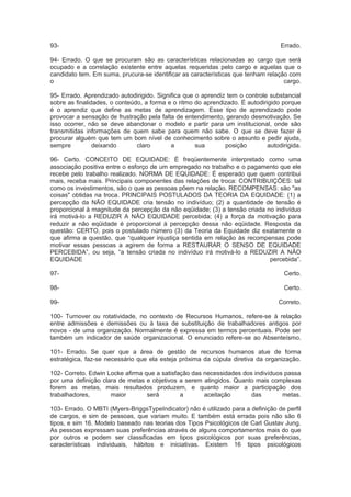 93- Errado.
94- Errado. O que se procuram são as características relacionadas ao cargo que será
ocupado e a correlação existente entre aquelas requeridas pelo cargo e aquelas que o
candidato tem. Em suma, prucura-se identificar as características que tenham relação com
o cargo.
95- Errado. Aprendizado autodirigido. Significa que o aprendiz tem o controle substancial
sobre as finalidades, o conteúdo, a forma e o ritmo do aprendizado. É autodirigido porque
é o aprendiz que define as metas de aprendizagem. Esse tipo de aprendizado pode
provocar a sensação de frustração pela falta de entendimento, gerando desmotivação. Se
isso ocorrer, não se deve abandonar o modelo e partir para um institucional, onde são
transmitidas informações de quem sabe para quem não sabe. O que se deve fazer é
procurar alguém que tem um bom nível de conhecimento sobre o assunto e pedir ajuda,
sempre deixando claro a sua posição autodirigida.
96- Certo. CONCEITO DE EQUIDADE: É freqüentemente interpretado como uma
associação positiva entre o esforço de um empregado no trabalho e o pagamento que ele
recebe pelo trabalho realizado. NORMA DE EQUIDADE: É esperado que quem contribui
mais, receba mais. Principais componentes das relações de troca: CONTRIBUIÇÕES: tal
como os investimentos, são o que as pessoas põem na relação. RECOMPENSAS: são "as
coisas" obtidas na troca. PRINCIPAIS POSTULADOS DA TEORIA DA EQUIDADE: (1) a
percepção da NÃO EQUIDADE cria tensão no indivíduo; (2) a quantidade de tensão é
proporcional à magnitude da percepção da não eqüidade; (3) a tensão criada no indivíduo
irá motivá-lo a REDUZIR A NÃO EQUIDADE percebida; (4) a força da motivação para
reduzir a não eqüidade é proporcional à percepção dessa não eqüidade. Resposta da
questão: CERTO, pois o postulado número (3) da Teoria da Equidade diz exatamente o
que afirma a questão, que “qualquer injustiça sentida em relação às recompensas pode
motivar essas pessoas a agirem de forma a RESTAURAR O SENSO DE EQUIDADE
PERCEBIDA”, ou seja, “a tensão criada no indivíduo irá motivá-lo a REDUZIR A NÃO
EQUIDADE percebida”.
97- Certo.
98- Certo.
99- Correto.
100- Turnover ou rotatividade, no contexto de Recursos Humanos, refere-se à relação
entre admissões e demissões ou à taxa de substituição de trabalhadores antigos por
novos - de uma organização. Normalmente é expressa em termos percentuais. Pode ser
também um indicador de saúde organizacional. O enunciado refere-se ao Absenteísmo.
101- Errado. Se quer que a área de gestão de recursos humanos atue de forma
estratégica, faz-se necessário que ela esteja próxima da cúpula diretiva da organização.
102- Correto. Edwin Locke afirma que a satisfação das necessidades dos indivíduos passa
por uma definição clara de metas e objetivos a serem atingidos. Quanto mais complexas
forem as metas, mais resultados produzem, e quanto maior a participação dos
trabalhadores, maior será a aceitação das metas.
103- Errado. O MBTI (Myers-BriggsTypeIndicator) não é utilizado para a definição de perfil
de cargos, e sim de pessoas, que variam muito. E também está errada pois não são 6
tipos, e sim 16. Modelo baseado nas teorias dos Tipos Psicológicos de Carl Gustav Jung.
As pessoas expressam suas preferências através de alguns comportamentos mais do que
por outros e podem ser classificadas em tipos psicológicos por suas preferências,
características individuais, hábitos e iniciativas. Existem 16 tipos psicológicos
 