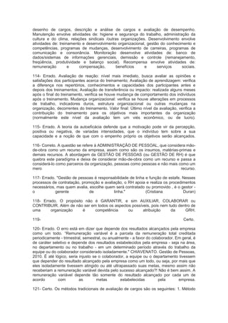 desenho de cargos, descrição e análise de cargos e avaliação de desempenho.
Manutenção envolve atividades de: higiene e segurança do trabalho, administração da
cultura e do clima, relações sindicais /outras organizações. Desenvolvimento envolve
atividades de: treinamento e desenvolvimento organizacional, gestão do conhecimento e
competências, programas de mudanças, desenvolvimento de carreiras, programas de
comunicação e consonância. Monitoração desenvolve atividades de: banco de
dados/sistemas de informações gerenciais, demissão e controle (remanejamento,
freqüência, produtividade e balanço social). Recompensa envolve atividades de:
remuneração e compensação, benefícios e serviços sociais.
114- Errado. Avaliação de reação: nível mais imediato, busca avaliar as opiniões e
satisfações dos participantes acerca do treinamento; Avaliação de aprendizagem: verifica
a diferença nos repertórios, conhecimentos e capacidades dos participantes antes e
depois dos treinamentos; Avaliação de transferência ou impacto: realizada alguns meses
após o final do treinamento, verifica se houve mudança de comportamento dos indivíduos
após o treinamento. Mudança organizacional: verifica se houve alterações em processos
de trabalho, indicadores duros, estrutura organizacional ou outras mudanças na
organização, decorrentes do treinamento. Valor final: Último nível da avaliação, verifica a
contribuição do treinamento para os objetivos mais importantes da organização
(normalmente este nível da avaliação tem um viés econômico, ou de lucro).
115- Errado. A teoria da autoeficácia defende que a motivação pode vir da percepção,
positiva ou negativa, de variadas intensidades, que o indivíduo tem sobre a sua
capacidade e a noção de que com o empenho próprio os objetivos serão alcançados.
116- Correto. A questão se refere à ADMINISTRAÇÃO DE PESSOAL, que considera mão-
de-obra como um recurso da empresa, assim como são os insumos, matérias-primas e
demais recursos. A abordagem da GESTÃO DE PESSOAS (ou GESTÃO DE RH) é que
quebra este paradígma e deixa de considerar mão-de-obra como um recurso e passa a
considerá-lo como parceiros da organização, pessoas como pessoas e não mais como um
mero recurso.
117- Errado. "Gestão de pessoas é responsabilidade de linha e função de estafe. Nesses
processos de contratação, promoção e avaliação, o RH apoia e realiza os procedimentos
necessários, mas quem avalia, escolhe quem será contratado ou promovido , é o gestor -
o gerente de linha." (Cristiana Duran)
118- Errado. O propósito não é GARANTIR, e sim AUXILIAR, COLABORAR ou
CONTRIBUIR. Além de não ser em todos os aspectos possíveis, pois nem tudo dentro de
uma organização é competência ou atribuição da GRH.
119- Certo.
120- Errado. O erro está em dizer que depende dos resultados alcançados pela empresa
como um todo. “Remuneração variável é a parcela da remuneração total creditada
periodicamente - trimestral, semestral, ou anualmente - a favor do colaborador. Em geral, é
de caráter seletivo e depende dos resultados estabelecidos pela empresa - seja na área,
no departamento ou no trabalho - em um determinado período através do trabalho da
equipe ou do colaborador considerado isoladamente." CHIAVENATO. Gestão de Pessoas,
2010. É até lógico, seria injusto se o colaborador, a equipe ou o departamento tivessem
que depender do resultado alcançado pela empresa como um todo, ou seja, por mais que
eles isoladamente tivessem atingido ou até ultrapassado suas metas, mesmo assim não
receberiam a remuneração variável devida pelo sucesso alcançado?! Não é bem assim. A
remuneração variável depende tão somente do resultado alcançado por cada um de
acordo com as metas estabelecidas pela empresa.
121- Certo. Os métodos tradicionais de avaliação de cargos são os seguintes: 1. Método
 