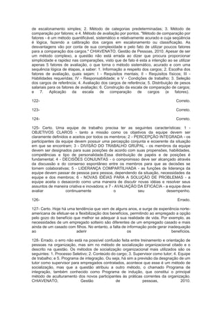 de escalonamento simples; 2. Método de categorias predeterminadas; 3. Método de
comparação por fatores; e 4. Método de avaliação por pontos. "Método de comparação por
fatores - é um método quantificável, sistemático e relativamente acurado e cuja seqüência
é lógica, fazendo a calibração dos cargos em escalonamento ou classificação. As
desvantagens vão por conta de sua complexidade e pelo fato de utilizar poucos fatores
para a comparação dos cargos." CHIAVENATO. Gestão de Pessoas, 2010. Apesar de ser
um método complexo, a questão não está errada ao dizer que procura proporcionar
simplicidade e rapidez nas comparações, visto que de fato é esta a intenção ao se utilizar
apenas 5 fatores de avaliação, o que torna o método sistemático, acurado e com uma
sequência lógica de étapas, a saber: 1. Informação a respeito dos cargos; 2. Escolha dos
fatores de avaliação, quais sejam: I - Requisitos mentais; II - Requisitos físicos; III -
Habilidades requeridas; IV - Responsabilidade; e V - Condições de trabalho; 3. Seleção
dos cargos de referência; 4. Avaliação dos cargos de referência; 5. Distribuição de pesos
salariais para os fatores de avaliação; 6. Construção da escala de comparação de cargos;
e 7. Aplicação da escala de comparação de cargos (e fatores).
122- Correto.
123- Correto.
124- Correto.
125- Certo. Uma equipe de trabalho precisa ter as seguintes características: 1 -
OBJETIVOS CLAROS - tanto a missão como os objetivos da equipe devem ser
claramente definidos e aceitos por todos os membros; 2 - PERCEPÇÃO INTEGRADA - os
participantes da equipe devem possuir uma percepção conjunta e ecoerente da situação
em que se encontram; 3 - DIVISÃO DO TRABALHO GRUPAL - os membros da equipe
devem ser designados para suas posições de acordo com suas propensões, habilidades,
competências e tipo de personalidade.Essa distribuição de papéis e de posições é
fundamental; 4 - DECISÕES CONJUNTAS - o compromisso deve ser alcançado através
da discussão e do consenso espontâneo entre os membros para que as decisões se
tornem colaborativas; 5 - LIDERANÇA COMPARTILHADA - as funções de liderança da
equipe devem passar de pessoa para pessoa, dependendo da situação, necessidades da
equipe e dos membros; 6 - NOVAS IDÉIAS PARA A SOLUÇÃO DE PROBLEMAS - a
equipe aceita o desacordo como uma maneira de discutir novas idéias e resolver seus
assuntos de maneira criativa e inovadora; e 7 - AVALIAÇÃO DA EFICÁCIA - a equipe deve
avaliar continuamente o seu desempenho.
126- Errado.
127- Certo. Hoje há uma tendência que vem de alguns anos, e surge de experiência norte-
americana de efetuar-se a flexibilização dos benefícios, permitindo ao empregado a opção
pelo gozo do benefício que melhor se adequar à sua realidade de vida. Por exemplo, as
necessidades de um empregado solteiro são diferentes de um empregado casado e mais
ainda de um casado com filhos. No entanto, a falta de informação pode gerar inadequação
ao aderir os benefícios.
128- Errado. o erro não está na possível confusão feita entre treinamento e orientação de
pessoas na organização, mas sim no método de socialização organizacional citado e o
descrito na questão. Os métodos de socialização organizacional mais utilizados são os
seguintes: 1. Processo Seletivo; 2. Conteúdo do cargo; 3. Supervisor como tutor; 4. Equipe
de trabalho; e 5. Programa de integração. Ou seja, há sim a previsão da desgnação de um
tutor como supervisor para empregados contratados, acontece que esse é um método de
socialização, mas que a questão atribuiu a outro método, o chamado Programa de
integração, também conhecido como Programa de indução, que constitui o principal
método de aculturamento dos novos participantes às práticas correntes da organização.
CHIAVENATO, Gestão de pessoas, 2010.
 