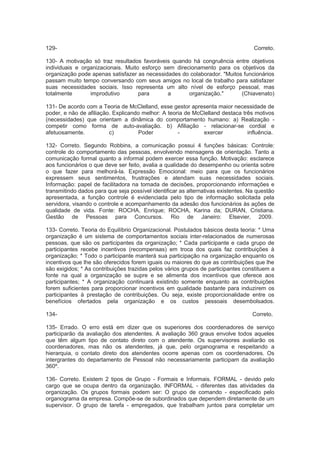 129- Correto.
130- A motivação só traz resultados favoráveis quando há congruência entre objetivos
individuais e organizacionais. Muito esforço sem direcionamento para os objetivos da
organização pode apenas satisfazer as necessidades do colaborador. "Muitos funcionários
passam muito tempo conversando com seus amigos no local de trabalho para satisfazer
suas necessidades sociais. Isso representa um alto nível de esforço pessoal, mas
totalmente improdutivo para a organização." (Chiavenato)
131- De acordo com a Teoria de McClelland, esse gestor apresenta maior necessidade de
poder, e não de afiliação. Explicando melhor: A teoria de McClelland destaca três motivos
(necessidades) que orientam a dinâmica do comportamento humano: a) Realização -
competir como forma de auto-avaliação. b) Afiliação - relacionar-se cordial e
afetuosamente. c) Poder - exercer influência.
132- Correto. Segundo Robbins, a comunicação possui 4 funções básicas: Controle:
controle do comportamento das pessoas, envolvendo mensagens de orientação. Tanto a
comunicação formal quanto a informal podem exercer essa função. Motivação: esclarece
aos funcionários o que deve ser feito, avalia a qualidade do desempenho ou orienta sobre
o que fazer para melhorá-la. Expressão Emocional: meio para que os funcionários
expressem seus sentimentos, frustrações e atendam suas necessidades sociais.
Informação: papel de facilitadora na tomada de decisões, proporcionando informações e
transmitindo dados para que seja possível identificar as alternativas existentes. Na questão
apresentada, a função controle é evidenciada pelo tipo de informação solicitada pela
servidora, visando o controle e acompanhamento da adesão dos funcionários às ações de
qualidade de vida. Fonte: ROCHA, Enrique; ROCHA, Karina da; DURAN, Cristiana.
Gestão de Pessoas para Concursos. Rio de Janeiro: Elsevier, 2009.
133- Correto. Teoria do Equilíbrio Organizacional. Postulados básicos desta teoria: * Uma
organização é um sistema de comportamentos sociais inter-relacionados de numerosas
pessoas, que são os participantes da organização; * Cada participante e cada grupo de
participantes recebe incentivos (recompensas) em troca dos quais faz contribuições à
organização; * Todo o participante manterá sua participação na organização enquanto os
incentivos que lhe são oferecidos forem iguais ou maiores do que as contribuições que lhe
são exigidos; * As contribuições trazidas pelos vários grupos de participantes constituem a
fonte na qual a organização se supre e se alimenta dos incentivos que oferece aos
participantes; * A organização continuará existindo somente enquanto as contribuições
forem suficientes para proporcionar incentivos em qualidade bastante para induzirem os
participantes à prestação de contribuições. Ou seja, existe proporcionalidade entre os
benefícios ofertados pela organização e os custos pessoais desembolsados.
134- Correto.
135- Errado. O erro está em dizer que os superiores dos coordenadores de serviço
participarão da avaliação dos atendentes. A avaliação 360 graus envolve todos aqueles
que têm algum tipo de contato direto com o atendente. Os supervisores avaliarão os
coordenadores, mas não os atendentes, já que, pelo organograma e respeitando a
hierarquia, o contato direto dos atendentes ocorre apenas com os coordenadores. Os
intergrantes do departamento de Pessoal não necessariamente participam da avaliação
360º.
136- Correto. Existem 2 tipos de Grupo - Formais e Informais. FORMAL - devido pelo
cargo que se ocupa dentro da organização. INFORMAL - diferentes das atividades da
organização. Os grupos formais podem ser: O grupo de comando - especificado pelo
organograma da empresa. Compõe-se de subordinados que dependem diretamente de um
supervisor. O grupo de tarefa - empregados, que trabalham juntos para completar um
 
