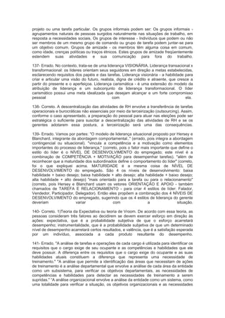 projeto ou uma tarefa particular. Os grupos informais podem ser: Os grupos informais -
agrupamentos naturais de pessoas surgidos naturalmente nas situações de trabalho, em
resposta a necessidades sociais. Os grupos de interesse - Indivíduos que podem ou não
ser membros de um mesmo grupo de comando ou grupo de tarefa podem juntar-se para
um objetivo comum. Grupos de amizade - os membros têm alguma coisa em comum,
como idade, crenças políticas ou traços étnicos. Estes grupos de amizade freqüentemente
estendem suas atividades e sua comunicação para fora do trabalho.
137- Errado. No contexto, trata-se de uma liderança VISIONÁRIA. Liderança transacional x
transformacional: os líderes orientam seus seguidores em direção a metas estabelecidas,
esclarecendo requisitos dos papéis e das tarefas. Liderança visionária - a habilidade para
criar e articular uma visão do futuro, realista, digna de crédito e atraente, que cresce a
partir do presente e o aperfeiçoa. Liderança carismática - é uma extensão do modelo da
atribuição de liderança e um subconjunto da liderança transformacional. O líder
carismático possui uma meta idealizada que desejam alcançar e um forte compromisso
pessoal com ela.
138- Correto. A descentralização das atividades de RH envolve a transferência de tarefas
operacionais e burocráticas não essenciais por meio da terceirização (outsourcing). Assim,
conforme o caso apresentado, a preparação do pessoal para atuar nas eleições pode ser
estratégica o suficiente para suscitar a descentralização das atividades de RH e se os
gerentes adotarem essa postura, a terceirização será uma das consequências.
139- Errado. Vamos por partes: "O modelo de liderança situacional proposto por Hersey e
Blanchard, integrante da abordagem comportamental.." (errado, pois integra a abordagem
contingencial ou situacional). "vincula a competência e a motivação como elementos
importantes do processo de liderança," (correto, pois o fator mais importante que define o
estilo do líder é o NÍVEL DE DESENVOLVIMENTO do empregado; este nível é a
combinação de COMPETÊNCIA + MOTIVAÇÃO para desempenhar tarefas). "além de
reconhecer que a maturidade dos subordinados define o comportamento do líder" (correto,
foi o que expliquei acima. MATURIDADE é a mesma coisa de NÍVEL DE
DESENVOLVIMENTO do empregado. São 4 os níveis de desenvolvimento: baixa
habilidade + baixo desejo; baixa habilidade + alto desejo; alta habilidade + baixo desejo;
alta habilidade + alto desejo) "mais orientado para a tarefa ou para o relacionamento"
(correto, pois Hersey e Blanchard usam os vetores ORIENTAÇÃO E APOIO - também
chamados de TAREFA E RELACIONAMENTO - para criar 4 estilos de líder: Falador,
Vendedor, Participador, Delegador). Então eles propõem a combinação dos 4 NÍVEIS DE
DESENVOLVIMENTO do empregado, sugerindo que os 4 estilos de liderança do gerente
deveriam variar com a situação.
140- Correto. 1)Teoria da Expectativa ou teoria de Vroom. De acordo com essa teoria, as
pessoas consideram três fatores ao decidirem se devem exercer esforço em direção às
ações: expectativa, que é a probabilidade subjetiva de que o esforço acarretará
desempenho; instrumentalidade, que é a probabilidade subjetiva de que um determinado
nível de desempenho acarretará certos resultados, e valência, que é a satisfação esperada
por um indivíduo, associada a cada produto resultante do desempenho.
141- Errado. "A análise de tarefas e operações de cada cargo é utilizada para identificar os
requisitos que o cargo exige de seu ocupante e as competências e habilidades que ele
deve possuir. A diferença entre os requisitos que o cargo exige do ocupante e as suas
habilidades atuais constituem a diferença que representa uma necessidade de
treinamento." "A análise que permite a identificação das áreas que necessitam de ações
de treinamento é a análise departamental que envolve a análise de cada área da entidade
como um subsistema, para verificar os objetivos departamentais, as necessidades de
competências e habilidades para detectar as necessidades de treinamento a serem
supridas." “A análise organizacional envolve a análise da entidade como um sistema, como
uma totalidade para verificar a situação, os objetivos organizacionais e as necessidades
 