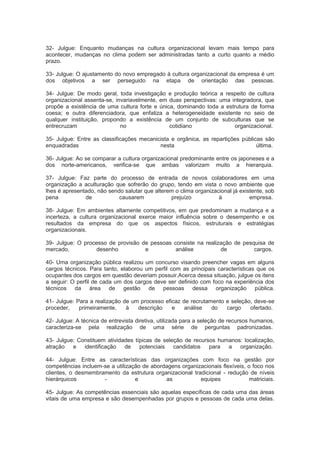 32- Julgue: Enquanto mudanças na cultura organizacional levam mais tempo para
acontecer, mudanças no clima podem ser administradas tanto a curto quanto a médio
prazo.
33- Julgue: O ajustamento do novo empregado à cultura organizacional da empresa é um
dos objetivos a ser perseguido na etapa de orientação das pessoas.
34- Julgue: De modo geral, toda investigação e produção teórica a respeito de cultura
organizacional assenta-se, invariavelmente, em duas perspectivas: uma integradora, que
propõe a existência de uma cultura forte e única, dominando toda a estrutura de forma
coesa; e outra diferenciadora, que enfatiza a heterogeneidade existente no seio de
qualquer instituição, propondo a existência de um conjunto de subculturas que se
entrecruzam no cotidiano organizacional.
35- Julgue: Entre as classificações mecanicista e orgânica, as repartições públicas são
enquadradas nesta última.
36- Julgue: Ao se comparar a cultura organizacional predominante entre os japoneses e a
dos norte-americanos, verifica-se que ambas valorizam muito a hierarquia.
37- Julgue: Faz parte do processo de entrada de novos colaboradores em uma
organização a aculturação que sofrerão do grupo, tendo em vista o novo ambiente que
lhes é apresentado, não sendo salutar que alterem o clima organizacional já existente, sob
pena de causarem prejuízo à empresa.
38- Julgue: Em ambientes altamente competitivos, em que predominam a mudança e a
incerteza, a cultura organizacional exerce maior influência sobre o desempenho e os
resultados da empresa do que os aspectos físicos, estruturais e estratégias
organizacionais.
39- Julgue: O processo de provisão de pessoas consiste na realização de pesquisa de
mercado, desenho e análise de cargos.
40- Uma organização pública realizou um concurso visando preencher vagas em alguns
cargos técnicos. Para tanto, elaborou um perfil com as principais características que os
ocupantes dos cargos em questão deveriam possuir.Acerca dessa situação, julgue os itens
a seguir: O perfil de cada um dos cargos deve ser definido com foco na experiência dos
técnicos da área de gestão de pessoas dessa organização pública.
41- Julgue: Para a realização de um processo eficaz de recrutamento e seleção, deve-se
proceder, primeiramente, à descrição e análise do cargo ofertado.
42- Julgue: A técnica de entrevista diretiva, utilizada para a seleção de recursos humanos,
caracteriza-se pela realização de uma série de perguntas padronizadas.
43- Julgue: Constituem atividades típicas de seleção de recursos humanos: localização,
atração e identificação de potenciais candidatos para a organização.
44- Julgue: Entre as características das organizações com foco na gestão por
competências incluem-se a utilização de abordagens organizacionais flexíveis, o foco nos
clientes, o desmembramento da estrutura organizacional tradicional - redução de níveis
hierárquicos - e as equipes matriciais.
45- Julgue: As competências essenciais são aquelas específicas de cada uma das áreas
vitais de uma empresa e são desempenhadas por grupos e pessoas de cada uma delas.
 