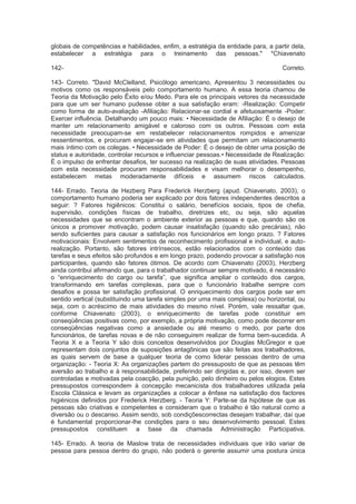 globais de competências e habilidades, enfim, a estratégia da entidade para, a partir dela,
estabelecer a estratégia para o treinamento das pessoas." *Chiavenato
142- Correto.
143- Correto. "David McClelland, Psicólogo americano, Apresentou 3 necessidades ou
motivos como os responsáveis pelo comportamento humano. A essa teoria chamou de
Teoria da Motivação pelo Êxito e/ou Medo. Para ele os principais vetores da necessidade
para que um ser humano pudesse obter a sua satisfação eram: -Realização: Competir
como forma de auto-avaliação -Afiliação: Relacionar-se cordial e afetuosamente -Poder:
Exercer influência. Detalhando um pouco mais: • Necessidade de Afiliação: É o desejo de
manter um relacionamento amigável e caloroso com os outros. Pessoas com esta
necessidade preocupam-se em restabelecer relacionamentos rompidos e amenizar
ressentimentos, e procuram engajar-se em atividades que permitam um relacionamento
mais íntimo com os colegas. • Necessidade de Poder: É o desejo de obter uma posição de
status e autoridade, controlar recursos e influenciar pessoas.• Necessidade de Realização:
É o impulso de enfrentar desafios, ter sucesso na realização de suas atividades. Pessoas
com esta necessidade procuram responsabilidades e visam melhorar o desempenho,
estabelecem metas moderadamente difíceis e assumem riscos calculados.
144- Errado. Teoria de Hezberg Para Frederick Herzberg (apud. Chiavenato, 2003), o
comportamento humano poderia ser explicado por dois fatores independentes descritos a
seguir: ? Fatores higiênicos: Constitui o salário, benefícios sociais, tipos de chefia,
supervisão, condições físicas de trabalho, diretrizes etc, ou seja, são aquelas
necessidades que se encontram o ambiente exterior as pessoas e que, quando são os
únicos a promover motivação, podem causar insatisfação (quando são precárias), não
sendo suficientes para causar a satisfação nos funcionários em longo prazo. ? Fatores
motivacionais: Envolvem sentimentos de reconhecimento profissional e individual, e auto-
realização. Portanto, são fatores intrínsecos, estão relacionados com o conteúdo das
tarefas e seus efeitos são profundos e em longo prazo, podendo provocar a satisfação nos
participantes, quando são fatores ótimos. De acordo com Chiavenato (2003), Herzberg
ainda contribui afirmando que, para o trabalhador continuar sempre motivado, é necessário
o “enriquecimento do cargo ou tarefa”, que significa ampliar o conteúdo dos cargos,
transformando em tarefas complexas, para que o funcionário trabalhe sempre com
desafios e possa ter satisfação profissional. O enriquecimento dos cargos pode ser em
sentido vertical (substituindo uma tarefa simples por uma mais complexa) ou horizontal, ou
seja, com o acréscimo de mais atividades do mesmo nível. Porém, vale ressaltar que,
conforme Chiavenato (2003), o enriquecimento de tarefas pode constituir em
conseqüências positivas como, por exemplo, a própria motivação, como pode decorrer em
conseqüências negativas como a ansiedade ou até mesmo o medo, por parte dos
funcionários, de tarefas novas e de não conseguirem realizar de forma bem-sucedida. A
Teoria X e a Teoria Y são dois conceitos desenvolvidos por Douglas McGregor e que
representam dois conjuntos de suposições antagônicas que são feitas aos trabalhadores,
as quais servem de base a qualquer teoria de como liderar pessoas dentro de uma
organização: - Teoria X: As organizações partem do pressuposto de que as pessoas têm
aversão ao trabalho e à responsabilidade, preferindo ser dirigidas e, por isso, devem ser
controladas e motivadas pela coacção, pela punição, pelo dinheiro ou pelos elogios. Estes
pressupostos correspondem à concepção mecanicista dos trabalhadores utilizada pela
Escola Clássica e levam as organizações a colocar a ênfase na satisfação dos factores
higiénicos definidos por Frederick Herzberg. - Teoria Y: Parte-se da hipótese de que as
pessoas são criativas e competentes e consideram que o trabalho é tão natural como a
diversão ou o descanso. Assim sendo, sob condiçõescorrectas desejam trabalhar, daí que
é fundamental proporcionar-lhe condições para o seu desenvolvimento pessoal. Estes
pressupostos constituem a base da chamada Administração Participativa.
145- Errado. A teoria de Maslow trata de necessidades individuais que irão variar de
pessoa para pessoa dentro do grupo, não poderá o gerente assumir uma postura única
 