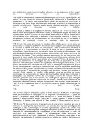 com o objetivo de proporcionar motivação a todos uma vez que as pessoas tendem a estar
em diferentes níveis de necessidades.
146- Tipos de competências: • Essenciais (diferenciação): aquilo que a organização faz de
melhor, é o seu diferencial. • Básicas (qualificação): necessárias à sobrevivência da
organização. • De Gestão: relacionadas com a gestão dos recursos da organização. •
Organizacionais: forma de ser da organização, sua cultura organizacional, sua estrutura, a
maneira como funciona. • Pessoais: aquelas que os indivíduos aprendem e desenvolvem
em suas atividades pessoais no trabalho.
147- Errado. O modelo de avaliação de treinamento é baseado em 4 níveis: • Avaliação de
reação: mede a satisfação do consumidor e como os participantes reagem. • Avaliação de
aprendizagem: levanta o quanto os participantes podem mudar de atitude, ampliar seus
conhecimentos e/ou habilidades. • Avaliação comportamental: identifica o quanto os
participantes mudaram seu comportamento em decorrência do que foi aprendido. •
Avaliação de resultados: mostrar os resultados finais do treinamento.
148- Errado. Na escola processual, os estudos estão voltados para o modo como os
emissores e os receptores codificam e decodificam as mensagens, como são selecionados
e utilizados os canais e os meios de comunicação. Como a comunicação influencia a
motivação e o comportamento da recepção. A linha de estudo processual define
comunicação como um processo de interação social entre duas ou mais pessoas, cuja
relação poderá influenciar no comportamento, na motivação e no estado emocional do
emissor ou do receptor. "Para a escola processual, a mensagem é o que é transmitido pelo
processo de comunicação. Muitos dos seus seguidores consideram que a intenção é um
fator crucial para decidir sobre o que constitui uma mensagem" (Fiske). É basicamente o
estudo da transferência da mensagem de uma fonte para um destinatário. A escola
semiótica está voltada para a análise dos significados das mensagens nas culturas. Qual a
função da comunicação na nossa cultura e como as mensagens interagem nos grupos
sociais ou nas pessoas. Esta linha de investigação dos signos e significados denominada
de semiótica não considera como fracasso os conflitos, os objetivos não alcançados no ato
de comunicação. O que existe são resultados das diferenças culturais entre emissor e
receptor. Neste aspecto os estudos estão voltados para as gerações de novos
significados, na compreensão dos signos, das significações, ícones, das denotações e
conotações, das diferentes formas de comunicação criadora de sentidos. "Para a
semiótica, por outro lado, a mensagem é uma construção de signos que, pela interação
com os receptores, produzem significados. O emissor, definido como transmissor da
mensagem, perde importância. A ênfase vira-se para o texto e para a forma como este é
“lido”. E ler é o processo de descobrir significados que ocorre quando o leitor interage ou
negocia com o texto" (Fiske).
149- Certo.
150- Correto. Segundo o Professor Djalma de Pinho Rebouças de Oliveira, as diferenças
entre descentralização e delegação são as seguintes: Descentralização: 1.Ligada ao
cargo; 2.Geralmente, atinge vários níveis hierárquicos; 3. Caráter mais formal; 4. Menos
pessoal; 5. Mais estável no tempo. Delegação: 1. Ligada à pessoa; 2. Atinge um nível
hierárquico; 3. Caráter mais informal; 4. Mais pessoal; 5. Menos estável no tempo.
151- Errado. "O desenvolvimento de competências é uma vertente inovadora que visa à
melhoria do desempenho organizacional e ao alcance dos objetivos estratégicos da
instituição, e não à manutenção do modelo organizacional vigente." De acordo com
Bitencourt (2005), ao se integrarem concepções de diversos autores, os elementos que se
destacam no desenvolvimento de competências podem ser sintetizados por meio da
verificação dos seguintes fatores: 1.as competências estão associadas ao
desenvolvimento de conceitos, habilidades e atitudes; 2.demandam capacitação e se
traduzem na capacidade de mobilizar recursos em práticas de trabalho; 3.implicam em
 