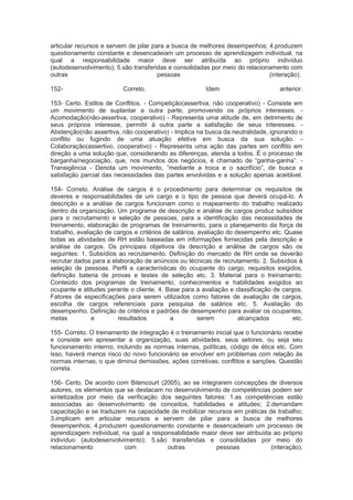 articular recursos e servem de pilar para a busca de melhores desempenhos; 4.produzem
questionamento constante e desencadeiam um processo de aprendizagem individual, na
qual a responsabilidade maior deve ser atribuída ao próprio indivíduo
(autodesenvolvimento); 5.são transferidas e consolidadas por meio do relacionamento com
outras pessoas (interação).
152- Correto. Idem anterior.
153- Certo. Estilos de Conflitos. - Competição(assertiva, não cooperativo) - Consiste em
um movimento de suplantar a outra parte, promovendo os próprios interesses. -
Acomodação(não-assertiva, cooperativo) - Representa uma atitude de, em detrimento de
seus próprios interesse, permitir á outra parte a satisfação de seus interesses. -
Abstenção(não assertiva, não cooperativo) - Implica na busca da neutralidade, ignorando o
conflito ou fugindo de uma atuação efetiva em busca da sua solução. -
Colaboração(assertivo, cooperativo) - Representa uma ação das partes em conflito em
direção a uma solução que, considerando as diferenças, atenda a todos. É o processo de
barganha/negociação, que, nos mundos dos negócios, é chamado de “ganha-ganha”. -
Transigência - Denota um movimento, “mediante a troca e o sacrifício”, de busca a
satisfação parcial das necessidades das partes envolvidas e a solução apenas aceitável.
154- Correto. Análise de cargos é o procedimento para determinar os requisitos de
deveres e responsabilidades de um cargo e o tipo de pessoa que deverá ocupá-lo. A
descrição e a análise de cargos funcionam como o mapeamento do trabalho realizado
dentro da organização. Um programa de descrição e análise de cargos produz subsídios
para o recrutamento e seleção de pessoas, para a identificação das necessidades de
treinamento, elaboração de programas de treinamento, para o planejamento da força de
trabalho, avaliação de cargos e critérios de salários, avaliação do desempenho etc. Quase
todas as atividades de RH estão baseadas em informações fornecidas pela descrição e
análise de cargos. Os principais objetivos da descrição e análise de cargos são os
seguintes: 1. Subsídios ao recrutamento. Definição do mercado de RH onde se deverão
recrutar dados para a elaboração de anúncios ou técnicas de recrutamento. 2. Subsídios à
seleção de pessoas. Perfil e características do ocupante do cargo, requisitos exigidos,
definição bateria de provas e testes de seleção etc. 3. Material para o treinamento.
Conteúdo dos programas de treinamento, conhecimentos e habilidades exigidos ao
ocupante e atitudes perante o cliente. 4. Base para a avaliação e classificação de cargos.
Fatores de especificações para serem utilizados como fatores de avaliação de cargos,
escolha de cargos referenciais para pesquisa de salários etc. 5. Avaliação do
desempenho. Definição de critérios e padrões de desempenho para avaliar os ocupantes,
metas e resultados a serem alcançados etc.
155- Correto. O treinamento de integração é o treinamento inicial que o funcionário recebe
e consiste em apresentar a organização, suas atividades, seus setores, ou seja seu
funcionamento interno, incluindo as normas internas, políticas, código de ética etc. Com
isso, haverá menos risco do novo funcionário se envolver em problemas com relação às
normas internas, o que diminui demissões, ações corretivas, conflitos e sanções. Questão
correta.
156- Certo. De acordo com Bitencourt (2005), ao se integrarem concepções de diversos
autores, os elementos que se destacam no desenvolvimento de competências podem ser
sintetizados por meio da verificação dos seguintes fatores: 1.as competências estão
associadas ao desenvolvimento de conceitos, habilidades e atitudes; 2.demandam
capacitação e se traduzem na capacidade de mobilizar recursos em práticas de trabalho;
3.implicam em articular recursos e servem de pilar para a busca de melhores
desempenhos; 4.produzem questionamento constante e desencadeiam um processo de
aprendizagem individual, na qual a responsabilidade maior deve ser atribuída ao próprio
indivíduo (autodesenvolvimento); 5.são transferidas e consolidadas por meio do
relacionamento com outras pessoas (interação).
 