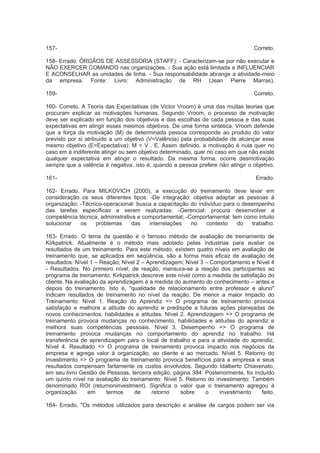 157- Correto.
158- Errado. ÓRGÃOS DE ASSESSORIA (STAFF): - Caracterizam-se por não executar e
NÃO EXERCER COMANDO nas organizações. - Sua ação está limitada a INFLUENCIAR
E ACONSELHAR as unidades de linha. - Sua responsabilidade abrange a atividade-meio
da empresa. Fonte: Livro: Administração de RH (Jean Pierre Marras).
159- Correto.
160- Correto. A Teoria das Expectativas (de Victor Vroom) é uma das muitas teorias que
procuram explicar as motivações humanas. Segundo Vroom, o processo de motivação
deve ser explicado em função dos objetivos e das escolhas de cada pessoa e das suas
expectativas em atingir esses mesmos objetivos. De uma forma sintética, Vroom defende
que a força da motivação (M) de determinada pessoa corresponde ao produto do valor
previsto por si atribuído a um objetivo (V=Valência) pela probabilidade de alcançar esse
mesmo objetivo (E=Expectativa): M = V . E. Assim definido, a motivação é nula quer no
caso em é indiferente atingir ou sem objetivo determinado, quer no caso em que não existe
qualquer expectativa em atingir o resultado. Da mesma forma, ocorre desmotivação
sempre que a valência é negativa, isto é, quando a pessoa prefere não atingir o objetivo.
161- Errado.
162- Errado. Para MILKOVICH (2000), a execução do treinamento deve levar em
consideração os seus diferentes tipos: -De integração: objetiva adaptar as pessoas à
organização; -Técnico-operacional: busca a capacitação do indivíduo para o desempenho
das tarefas específicas a serem realizadas; -Gerencial: procura desenvolver a
competência técnica, administrativa e comportamental; -Comportamental: tem como intuito
solucionar os problemas das interrelações no contexto do trabalho.
163- Errado. O tema da questão é o famoso método de avaliação de treinamento de
Kirkpatrick. Atualmente é o método mais adotado pelas industrias para avaliar os
resultados de um treinamento. Para este método, existem quatro níveis em avaliação de
treinamento que, se aplicados em seqüência, são a forma mais eficaz de avaliação de
resultados: Nível 1 – Reação; Nível 2 – Aprendizagem; Nível 3 – Comportamento e Nível 4
- Resultados. No primeiro nível, de reação, mensura-se a reação dos participantes ao
programa de treinamento. Kirkpatrick descreve este nível como a medida de satisfação do
cliente. Na avaliação da aprendizagem é a medida do aumento do conhecimento – antes e
depois do treinamento. Isto é, "qualidade de relacionamento entre professor e aluno"
indicam resultados de treinamento no nível da reação. De menor a maior Impacto do
Treinamento: Nível 1. Reação do Aprendiz => O programa de treinamento provoca
satisfação e melhora a atitude do aprendiz e predispõe a futuras ações planejadas de
novos conhecimentos, habilidades e atitudes. Nível 2. Aprendizagem => O programa de
treinamento provoca mudanças no conhecimento, habilidades e atitudes do aprendiz e
melhora suas competências pessoais. Nível 3. Desempenho => O programa de
treinamento provoca mudanças no comportamento do aprendiz no trabalho. Há
transferência de aprendizagem para o local de trabalho e para a atividade do aprendiz.
Nível 4. Resultado => O programa de treinamento provoca impacto nos negócios da
empresa e agrega valor à organização, ao cliente e ao mercado. Nível 5. Retorno do
Investimento => O programa de treinamento provoca benefícios para a empresa e seus
resultados compensam fartamente os custos envolvidos. Segundo Idalberto Chiavenato,
em seu livro Gestão de Pessoas, terceira edição, página 384: Posteriormente, foi incluído
um quinto nível na avaliação do treinamento: Nível 5. Retorno do investimento: Também
denominado ROI (returnoninvestment). Significa o valor que o treinamento agregou à
organização em termos de retorno sobre o investimento feito.
164- Errado. "Os métodos utilizados para descrição e análise de cargos podem ser via
 