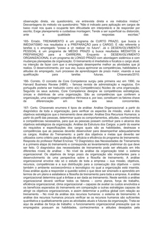 observação direta, via questionário, via entrevista direta e via métodos mistos."
Desvantagens do método via questionário: "Não é indicado para aplicação em cargos de
baixo nível nos quais o ocupante tem dificuldade em interpretá-lo e de responder por
escrito; Exige planejamento e cuidadosa montagem; Tende a ser superficial ou distorcido,
ante a qualidade das respostas escritas;"
165- Errado. TREINAMENTO é um programa de CURTO PRAZO, que busca o
IMEDIATISMO nos resultados e a PREPARAÇÃO para o CARGO. E não referente a
tarefas q o empregado "possa a vir realizar no futuro". Já o DESENVOLVIMENTO
PESSOAL é um programa de MÉDIO PRAZO q busca resultados MEDIATOS e
PREPARAÇÃO para a CARREIRA. Enquanto o DESENVOLVIMENTO
ORGANIZACIONAL é um programa de LONGO PRAZO com abordagem sistêmica e com
mudanças planejadas da organização. O treinamento é imediatista e focaliza o cargo atual,
na intenção de fazer com que o empregado desempenhe melhor as atividades que já
realiza. O desenvolvimento, por sua vez, busca aprimorar as competências, habilidades e
atitudes do empregado, num processo de aprendizagem de prazo maior, visando a sua
qualificação para tarefas futuras. Chiavenato/2010.
166- Correto. O conceito de Core Competence surgiu pela primeira vez em 1990, na
Harvard Business Review (HBR). - famosa revista de administração e negócios. Em
português poderia ser traduzido como a(s) Competência(s) Núcleo de uma organização.
Segundo os seus autores, Core Competence designa as competências estratégicas,
únicas e distintivas de uma organização. São as competências que conferem a
organização, uma vantagem competitiva intrínseca e, por isso, constituem os fatores chave
de diferenciação em face aos seus concorrentes.
167- Certo. Chiavenato enumera 4 tipos de análise: Análise Organizacional: a partir do
diagnóstico de toda a organização, para verificar os aspectos da missão, visão e dos
objetivos estratégicos que o treinamento deve atender. Análise Dos Recursos Humanos: a
partir do perfil das pessoas, determinar quais os comportamentos, atitudes, conhecimentos
e competências necessários, para que as pessoas possam contribuir para o alcance dos
objetivos estratégicos da organização. Análise da Estrutura dos Cargos: a partir do exame
do requisitos e especificações dos cargos quais são as habilidades, destrezas e
competências que as pessoas deverão desenvolver para desempenhar adequadamente
os cargos. Análise do Treinamento: a partir dos objetivos e metas que deverão ser
utilizados como critério para avaliação de eficácia e eficiência do programa de treinamento.
Resposta do professor Rafael Encinas: "O Diagnóstico das Necessidades de Treinamento
é a primeira etapa do treinamento e corresponde ao levantamento preliminar do que deve
ser feito. O diagnóstico das necessidades de treinamento pode ser efetuado em três
diferentes níveis de análise: - No nível da análise da organização total: o sistema
organizacional: Os objetivos de longo prazo da organização são importantes para o
desenvolvimento de uma perspectiva sobre a filosofia de treinamento. A análise
organizacional envolve não só o estudo de toda a empresa – sua missão, objetivos,
recursos, competências e a sua distribuição para a consecução dos objetivos – como
também o ambiente socioeconômico e tecnológico no qual a organização está inserida.
Essa análise ajuda a responder a questão sobre o que deve ser ensinado e aprendido em
termos de um plano e estabelece a filosofia de treinamento para toda a empresa. A análise
organizacional determina qual a ênfase a ser dada ao treinamento. Neste sentido a análise
organizacional deverá verificar todos os fatores – como planos, força de trabalho,
eficiência organizacional, clima organizacional – capazes de avaliar os custos envolvidos e
os benefícios esperados do treinamento em comparação a outras estratégias capazes de
atingir os objetivos organizacionais, e assim determinar a política global com relação ao
treinamento. - No nível da análise dos recursos humanos: o sistema de treinamento: A
análise dos recursos humanos procura verificar se os recursos humanos são suficientes
quantitativa e qualitativamente para as atividades atuais e futuras da organização. Trata-se
aqui da análise da força de trabalho: o funcionamento organizacional pressupõe que os
empregados possuam as habilidades, conhecimentos e atitudes desejados pela
 
