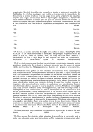 organização. No nível da análise das operações e tarefas: o sistema de aquisição de
habilidades. É o nível de abordagem mais restrito no levantamento de necessidades de
treinamento: a análise é feita ao nível do cargo, tendo como fundamento os requisitos
exigidos pelo cargo a seu ocupante. Além da organização e das pessoas, o treinamento
deve também considerar os cargos para os quais as pessoas devem ser treinadas. A
análise dos cargos serve para determinar os tipos de habilidades, conhecimentos, atitudes
e comportamentos e as características de personalidade requeridas para o desempenho
dos cargos.
168- Correto.
169- Correto.
170- Correto.
171- Correto.
172- Correto.
173- Correto.
174- Errado. A questão confunde descrição com análise de cargo. DESCRIÇÃO DOS
CARGOS - é um retrato simplificado do conteúdo e das principais responsabilidades do
cargo (o que faz, como faz, quando, onde, por quê). ANÁLISE DOS CARGOS -
detalhamento do que o cargo exige do seu ocupante em termo de conhecimento,
habilidades e capacidades (quais os requisitos físicos/mentais)
175- É um instrumentos para identificar características e preferências pessoais. Muitos
psicólogos acadêmicos têm criticado o indicador afirmando que ele carece de dados
válidos convincentes. São 16 tipos psicológicos divididos em 4 grupos de temperamentos.
176- Método da escala gráfica: É o mais utilizado e o mais simples. Avalia o desempenho
das pessoas através de fatores previamente definidos e graduados. Exige cuidados para
que o pré-julgamento e subjetividade do avaliador não influenciem o resultado. Método da
escolha forçada: O avaliador escolhe as frases que mais se aplicam ao desempenho do
avaliado dentro de um conjunto de frases positivas e negativas. Método de Pesquisa de
Campo: o especialista vai a cada seção para entrevistar a chefia sobre o desempenho de
seus subordinados. Método dos Incidentes Críticos: O supervisor imediato observa e
registra os fatos excepcionalmente positivos e negativos de seus subordinados. Existem
características extremas capazes de levar a resultados positivos. Método de comparação
aos pares: também conhecida como comparação binária, faz uma comparação entre o
desempenho de dois colaboradores ou entre o desempenho de um colaborador e sua
equipe, podendo fazer o uso de fatores para isso. É um processo muito simples e pouco
eficiente, mas que se torna muito difícil de ser realizado quanto maior for o número de
pessoas avaliadas. Método das frases descritivas: Diferencia-se do método de escolha
forçada pois não exige a obrigatoriedade na escolha das frases. O avaliador marca apenas
as frases que caracterizam o desempenho do subordinado. Método da auto-avaliação: O
empregado é convidado a fazer uma análise sincera de seu desempenho. Método da
avaliação por resultados: É baseado na comprovação periódica entre os resultados fixados
e os efetivamente alcançados (Chiavenato chama também de avaliação por objetivos).
Método Misto: É a mesclagem de diversos métodos.
177- Gerir pessoas é responsabilidade dos gerentes da organização. A área de RH tem
função de STAFF, de apoio.
178- Nem sempre. Em situações vitais, situações de emergência, a competição será o
estilo mais adequado para o gerenciamento de conflito, no caso de uma das partes saber
 