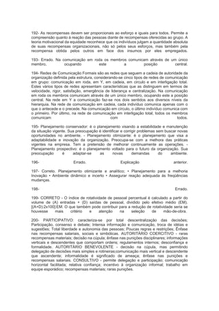 192- As recompensas devem ser proporcionais ao esforço e iguais para todos. Permite a
compreensão quanto à reação das pessoas diante de recompensas oferecidas ao grupo. A
teoria motivacional da equidade reconhece que os indivíduos julgam a quantidade absoluta
de suas recompensas organizacionais, não só pelos seus esforços, mas também pela
recompensa obtida pelos outros em face dos insumos por eles empregados.
193- Errado. Na comunicação em roda os membros comunicam através de um único
membro, ocupando este a posição central.
194- Redes de Comunicação Formais são as redes que seguem a cadeia de autoridade da
organização definida pela estrutura, considerando-se cinco tipos de redes de comunicação
em grupo: comunicação em roda, em Y, em cadeia, em circulo e em interligação total.
Estes vários tipos de redes apresentam características que as distinguem em termos de
velocidade, rigor, satisfação, emergência de liderança e centralização. Na comunicação
em roda os membros comunicam através de um único membro, ocupando este a posição
central. Na rede em Y a comunicação faz-se nos dois sentidos aos diversos níveis da
hierarquia. Na rede de comunicação em cadeia, cada indivíduo comunica apenas com o
que o antecede e o precede. Na comunicação em círculo, o último indivíduo comunica com
o primeiro. Por último, na rede de comunicação em interligação total, todos os membros
comunicam com todos.
195- Planejamento conservador: é o planejamento visando a estabilidade e manutenção
da situação vigente. Sua preocupação é identificar e corrigir problemas sem buscar novas
oportunidades no ambiente. - Planejamento otimizante: é o planejamento que visa a
adaptabilidade e inovação da organização. Preocupa-se com a melhora das práticas
vigentes na empresa. Tem a pretensão de melhorar continuamente as operações. -
Planejamento prospectivo: é o planejamento voltado para o futuro da organização. Sua
preocupação é adaptar-se as novas demandas do ambiente.
196- Errado. Explicação anterior.
197- Correto. Planejamento otimizante e analítico; • Planejamento para a melhoria
Inovação • Ambiente dinâmico e incerto • Assegurar reação adequada ás freqüências
mudanças.
198- Errado.
199- CORRETO - O índice de rotatividade de pessoal percentual é calculado a partir do
volume de (A) entradas + (D) saídas de pessoal, dividido pelo efetivo médio (EM).
[(A+D):2x100]:EM. O que também pode contribuir para a redução de rotatividade seria se
houvesse mais critério e atenção na seleção de mão-de-obra.
200- PARTICIPATIVO: caracteriza-se por total descentralização das decisões;
Participação, consenso e debate; Intensa informação e comunicação, troca de idéias e
sugestões; Total liberdade e autonomia das pessoas; Poucas regras e restrições; Ênfase
nas recompensas salariais, sociais e simbólicas. AUTORITÁRIO COERCITIVO - raras
recompensas materiais; decisão na cúpula; ênfase nas punições disciplinares; informações
verticais e descendentes que comportam ordens; regulamentos internos; desconfiança e
formalidade. AUTORITÁRIO BENEVOLENTE - decisão na cúpula, mas permitindo
delegação de decisões mais simples e rotineiras;comunicação mais vertical e descendente
que ascendente; informalidade é significado de ameaça; ênfase nas punições e
recompensas salariais. CONSULTIVO - permite delegação e participação; comunicação
horizontal facilitada; relativa confiança; incentivo à organização informal; trabalho em
equipe esporádico; recompensas materiais; raras punições.
 