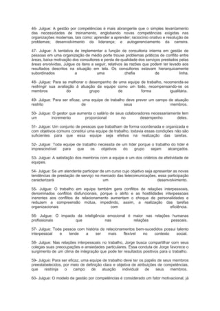 46- Julgue: A gestão por competências é mais abrangente que o simples levantamento
das necessidades de treinamento, englobando novas competências exigidas nas
organizações modernas, tais como: aprender a aprender; raciocínio criativo e resolução de
problemas; desenvolvimento da liderança; e autogerenciamento da carreira.
47- Julgue: A tentativa de implementar a função de consultoria interna em gestão de
pessoas em uma organização de médio porte trouxe problemas práticos de conflito entre
áreas, baixa motivação dos consultores e perda de qualidade dos serviços prestados pelas
áreas envolvidas. Julgue os itens a seguir, relativos às razões que podem ter levado aos
resultados descritos na situação em tela. Os consultores estavam hierarquicamente
subordinados a uma chefia de linha.
48- Julgue: Para se melhorar o desempenho de uma equipe de trabalho, recomenda-se
restringir sua avaliação à atuação da equipe como um todo, recompensando-se os
membros do grupo de forma igualitária.
49- Julgue: Para ser eficaz, uma equipe de trabalho deve prever um campo de atuação
restrito de seus membros.
50- Julgue: O gestor que aumenta o salário de seus colaboradores necessariamente tem
um incremento proporcional no desempenho deles.
51- Julgue: Um conjunto de pessoas que trabalham de forma coordenada e organizada e
com objetivos comuns constitui uma equipe de trabalho, todavia essas condições não são
suficientes para que essa equipe seja efetiva na realização das tarefas.
52- Julgue: Toda equipe de trabalho necessita de um líder porque o trabalho do líder é
imprescindível para que os objetivos do grupo sejam alcançados.
53- Julgue: A satisfação dos membros com a equipe é um dos critérios de efetividade de
equipes.
54- Julgue: Se um atendente participar de um curso cujo objetivo seja apresentar as novas
tendências de prestação de serviço no mercado das telecomunicações, essa participação
caracterizará um desenvolvimento.
55- Julgue: O trabalho em equipe também gera conflitos de relações interpessoais,
denominados conflitos disfuncionais, porque o atrito e as hostilidades interpessoais
inerentes aos conflitos de relacionamento aumentam o choque de personalidades e
reduzem a compreensão mútua, impedindo, assim, a realização das tarefas
organizacionais com eficiência.
56- Julgue: O impacto da inteligência emocional é maior nas relações humanas
profissionais que nas relações pessoais.
57- Julgue: Toda pessoa com história de relacionamentos bem-sucedidos possui talento
interpessoal e tende a ser mais flexível no contexto social.
58- Julgue: Nas relações interpessoais no trabalho, Jorge busca compartilhar com seus
colegas suas preocupações e ansiedades particulares. Essa conduta de Jorge favorece o
surgimento de um clima de integração que pode ter resultados positivos para o trabalho.
59- Julgue: Para ser eficaz, uma equipe de trabalho deve ter os papéis de seus membros
preestabelecidos, por meio de definição clara e objetiva de atribuições de competências,
que restrinja o campo de atuação individual de seus membros.
60- Julgue: O modelo de gestão por competências é considerado um fator motivacional, já
 