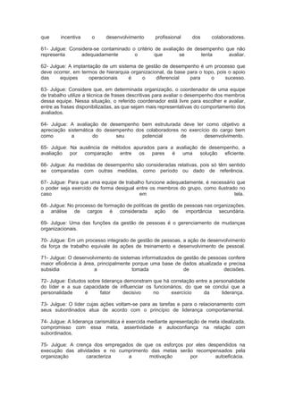 que incentiva o desenvolvimento profissional dos colaboradores.
61- Julgue: Considera-se contaminado o critério de avaliação de desempenho que não
representa adequadamente o que se tenta avaliar.
62- Julgue: A implantação de um sistema de gestão de desempenho é um processo que
deve ocorrer, em termos de hierarquia organizacional, da base para o topo, pois o apoio
das equipes operacionais é o diferencial para o sucesso.
63- Julgue: Considere que, em determinada organização, o coordenador de uma equipe
de trabalho utilize a técnica de frases descritivas para avaliar o desempenho dos membros
dessa equipe. Nessa situação, o referido coordenador está livre para escolher e avaliar,
entre as frases disponibilizadas, as que sejam mais representativas do comportamento dos
avaliados.
64- Julgue: A avaliação de desempenho bem estruturada deve ter como objetivo a
apreciação sistemática do desempenho dos colaboradores no exercício do cargo bem
como a do seu potencial de desenvolvimento.
65- Julgue: Na ausência de métodos apurados para a avaliação de desempenho, a
avaliação por comparação entre os pares é uma solução eficiente.
66- Julgue: As medidas de desempenho são consideradas relativas, pois só têm sentido
se comparadas com outras medidas, como período ou dado de referência.
67- Julgue: Para que uma equipe de trabalho funcione adequadamente, é necessário que
o poder seja exercido de forma desigual entre os membros do grupo, como ilustrado no
caso em tela.
68- Julgue: No processo de formação de políticas de gestão de pessoas nas organizações,
a análise de cargos é considerada ação de importância secundária.
69- Julgue: Uma das funções da gestão de pessoas é o gerenciamento de mudanças
organizacionais.
70- Julgue: Em um processo integrado de gestão de pessoas, a ação de desenvolvimento
da força de trabalho equivale às ações de treinamento e desenvolvimento de pessoal.
71- Julgue: O desenvolvimento de sistemas informatizados de gestão de pessoas confere
maior eficiência à área, principalmente porque uma base de dados atualizada e precisa
subsidia a tomada de decisões.
72- Julgue: Estudos sobre liderança demonstram que há correlação entre a personalidade
do líder e a sua capacidade de influenciar os funcionários, do que se conclui que a
personalidade é fator decisivo no exercício da liderança.
73- Julgue: O líder cujas ações voltam-se para as tarefas e para o relacionamento com
seus subordinados atua de acordo com o princípio de liderança comportamental.
74- Julgue: A liderança carismática é exercida mediante apresentação de meta idealizada,
compromisso com essa meta, assertividade e autoconfiança na relação com
subordinados.
75- Julgue: A crença dos empregados de que os esforços por eles despendidos na
execução das atividades e no cumprimento das metas serão recompensados pela
organização caracteriza a motivação por autoeficácia.
 