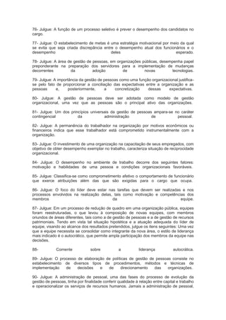 76- Julgue: A função de um processo seletivo é prever o desempenho dos candidatos no
cargo.
77- Julgue: O estabelecimento de metas é uma estratégia motivacional por meio da qual
se evita que seja criada discrepância entre o desempenho atual dos funcionários e o
desempenho deles esperado.
78- Julgue: A área de gestão de pessoas, em organizações públicas, desempenha papel
preponderante na preparação dos servidores para a implementação de mudanças
decorrentes da adoção de novas tecnologias.
79- Julgue: A importância da gestão de pessoas como uma função organizacional justifica-
se pelo fato de proporcionar a conciliação das expectativas entre a organização e as
pessoas e, posteriormente, a concretização dessas expectativas.
80- Julgue: A gestão de pessoas deve ser adotada como modelo de gestão
organizacional, uma vez que as pessoas são o principal ativo das organizações.
81- Julgue: Um dos princípios universais da gestão de pessoas ampara-se no caráter
contingencial da administração de pessoal.
82- Julgue: A permanência do trabalhador na organização por motivos econômicos ou
financeiros indica que esse trabalhador está comprometido instrumentalmente com a
organização.
83- Julgue: O investimento de uma organização na capacitação de seus empregados, com
objetivo de obter desempenho exemplar no trabalho, caracteriza situação de reciprocidade
organizacional.
84- Julgue: O desempenho no ambiente de trabalho decorre dos seguintes fatores:
motivação e habilidades de uma pessoa e condições organizacionais favoráveis.
85- Julgue: Classifica-se como comprometimento afetivo o comportamento de funcionário
que exerce atribuições além das que são exigidas para o cargo que ocupa.
86- Julgue: O foco do líder deve estar nas tarefas que devem ser realizadas e nos
processos envolvidos na realização delas, tais como motivação e competências dos
membros da equipe.
87- Julgue: Em um processo de redução de quadro em uma organização pública, equipes
foram reestruturadas, o que levou à composição de novas equipes, com membros
oriundos de áreas diferentes, tais como a de gestão de pessoas e a de gestão de recursos
patrimoniais. Tendo em vista tal situação hipotética e a atuação adequada do líder de
equipe, visando ao alcance dos resultados pretendidos, julgue os itens seguintes: Uma vez
que a equipe necessita se consolidar como integrante da nova área, o estilo de liderança
mais indicado é o autocrático, que permite ampla participação dos membros da equipe nas
decisões.
88- Comente sobre a liderança autocrática.
89- Julgue: O processo de elaboração de políticas de gestão de pessoas consiste no
estabelecimento de diversos tipos de procedimentos, métodos e técnicas de
implementação de decisões e de direcionamento das organizações.
90- Julgue: A administração de pessoal, uma das fases do processo de evolução da
gestão de pessoas, tinha por finalidade conferir qualidade à relação entre capital e trabalho
e operacionalizar os serviços de recursos humanos. Jamais a administração de pessoal,
 