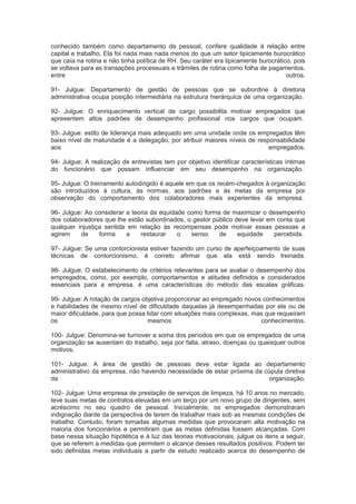 conhecido também como departamento de pessoal, confere qualidade à relação entre
capital e trabalho. Ela foi nada mais nada menos do que um setor tipicamente burocrático
que caía na rotina e não tinha política de RH. Seu caráter era tipicamente burocrático, pois
se voltava para as transações processuais e trâmites de rotina como folha de pagamentos,
entre outros.
91- Julgue: Departamento de gestão de pessoas que se subordine à diretoria
administrativa ocupa posição intermediária na estrutura hierárquica de uma organização.
92- Julgue: O enriquecimento vertical de cargo possibilita motivar empregados que
apresentem altos padrões de desempenho profissional nos cargos que ocupam.
93- Julgue: estilo de liderança mais adequado em uma unidade onde os empregados têm
baixo nível de maturidade é a delegação, por atribuir maiores níveis de responsabilidade
aos empregados.
94- Julgue: A realização de entrevistas tem por objetivo identificar características íntimas
do funcionário que possam influenciar em seu desempenho na organização.
95- Julgue: O treinamento autodirigido é aquele em que os recém-chegados à organização
são introduzidos à cultura, às normas, aos padrões e às metas da empresa por
observação do comportamento dos colaboradores mais experientes da empresa.
96- Julgue: Ao considerar a teoria da equidade como forma de maximizar o desempenho
dos colaboradores que lhe estão subordinados, o gestor público deve levar em conta que
qualquer injustiça sentida em relação às recompensas pode motivar essas pessoas a
agirem de forma a restaurar o senso de equidade percebida.
97- Julgue: Se uma contorcionista estiver fazendo um curso de aperfeiçoamento de suas
técnicas de contorcionismo, é correto afirmar que ela está sendo treinada.
98- Julgue: O estabelecimento de critérios relevantes para se avaliar o desempenho dos
empregados, como, por exemplo, comportamentos e atitudes definidos e considerados
essenciais para a empresa, é uma características do método das escalas gráficas.
99- Julgue: A rotação de cargos objetiva proporcionar ao empregado novos conhecimentos
e habilidades de mesmo nível de dificuldade daquelas já desempenhadas por ele ou de
maior dificuldade, para que possa lidar com situações mais complexas, mas que requeiram
os mesmos conhecimentos.
100- Julgue: Denomina-se turnover a soma dos períodos em que os empregados de uma
organização se ausentam do trabalho, seja por falta, atraso, doenças ou quaisquer outros
motivos.
101- Julgue: A área de gestão de pessoas deve estar ligada ao departamento
administrativo da empresa, não havendo necessidade de estar próxima da cúpula diretiva
da organização.
102- Julgue: Uma empresa de prestação de serviços de limpeza, há 10 anos no mercado,
teve suas metas de contratos elevadas em um terço por um novo grupo de dirigentes, sem
acréscimo no seu quadro de pessoal. Inicialmente, os empregados demonstraram
indignação diante da perspectiva de terem de trabalhar mais sob as mesmas condições de
trabalho. Contudo, foram tomadas algumas medidas que provocaram alta motivação na
maioria dos funcionários e permitiram que as metas definidas fossem alcançadas. Com
base nessa situação hipotética e à luz das teorias motivacionais, julgue os itens a seguir,
que se referem a medidas que permitem o alcance desses resultados positivos. Podem ter
sido definidas metas individuais a partir de estudo realizado acerca do desempenho de
 