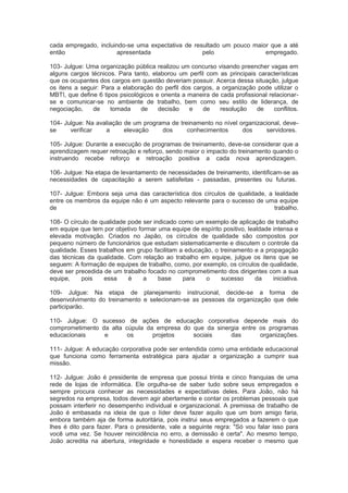 cada empregado, incluindo-se uma expectativa de resultado um pouco maior que a até
então apresentada pelo empregado.
103- Julgue: Uma organização pública realizou um concurso visando preencher vagas em
alguns cargos técnicos. Para tanto, elaborou um perfil com as principais características
que os ocupantes dos cargos em questão deveriam possuir. Acerca dessa situação, julgue
os itens a seguir: Para a elaboração do perfil dos cargos, a organização pode utilizar o
MBTI, que define 6 tipos psicológicos e orienta a maneira de cada profissional relacionar-
se e comunicar-se no ambiente de trabalho, bem como seu estilo de liderança, de
negociação, de tomada de decisão e de resolução de conflitos.
104- Julgue: Na avaliação de um programa de treinamento no nível organizacional, deve-
se verificar a elevação dos conhecimentos dos servidores.
105- Julgue: Durante a execução de programas de treinamento, deve-se considerar que a
aprendizagem requer retroação e reforço, sendo maior o impacto do treinamento quando o
instruendo recebe reforço e retroação positiva a cada nova aprendizagem.
106- Julgue: Na etapa de levantamento de necessidades de treinamento, identificam-se as
necessidades de capacitação a serem satisfeitas - passadas, presentes ou futuras.
107- Julgue: Embora seja uma das característica dos círculos de qualidade, a lealdade
entre os membros da equipe não é um aspecto relevante para o sucesso de uma equipe
de trabalho.
108- O círculo de qualidade pode ser indicado como um exemplo de aplicação de trabalho
em equipe que tem por objetivo formar uma equipe de espírito positivo, lealdade intensa e
elevada motivação. Criados no Japão, os círculos de qualidade são compostos por
pequeno número de funcionários que estudam sistematicamente e discutem o controle da
qualidade. Esses trabalhos em grupo facilitam a educação, o treinamento e a propagação
das técnicas da qualidade. Com relação ao trabalho em equipe, julgue os itens que se
seguem: A formação de equipes de trabalho, como, por exemplo, os círculos de qualidade,
deve ser precedida de um trabalho focado no comprometimento dos dirigentes com a sua
equipe, pois essa é a base para o sucesso da iniciativa.
109- Julgue: Na etapa de planejamento instrucional, decide-se a forma de
desenvolvimento do treinamento e selecionam-se as pessoas da organização que dele
participarão.
110- Julgue: O sucesso de ações de educação corporativa depende mais do
comprometimento da alta cúpula da empresa do que da sinergia entre os programas
educacionais e os projetos sociais das organizações.
111- Julgue: A educação corporativa pode ser entendida como uma entidade educacional
que funciona como ferramenta estratégica para ajudar a organização a cumprir sua
missão.
112- Julgue: João é presidente de empresa que possui trinta e cinco franquias de uma
rede de lojas de informática. Ele orgulha-se de saber tudo sobre seus empregados e
sempre procura conhecer as necessidades e expectativas deles. Para João, não há
segredos na empresa, todos devem agir abertamente e contar os problemas pessoais que
possam interferir no desempenho individual e organizacional. A premissa de trabalho de
João é embasada na ideia de que o líder deve fazer aquilo que um bom amigo faria,
embora também aja de forma autoritária, pois instrui seus empregados a fazerem o que
lhes é dito para fazer. Para o presidente, vale a seguinte regra: "Só vou falar isso para
você uma vez. Se houver reincidência no erro, a demissão é certa". Ao mesmo tempo,
João acredita na abertura, integridade e honestidade e espera receber o mesmo que
 