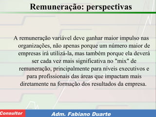 Consultoria de Planejamento - CPLAN
Secretaria de Estado da Administração - SEAConsultor Adm. Fabiano Duarte
Remuneração: perspectivas
A remuneração variável deve ganhar maior impulso nas
organizações, não apenas porque um número maior de
empresas irá utilizá-la, mas também porque ela deverá
ser cada vez mais significativa no "mix" de
remuneração, principalmente para níveis executivos e
para profissionais das áreas que impactam mais
diretamente na formação dos resultados da empresa.
 