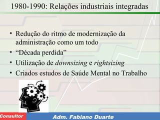 Consultoria de Planejamento - CPLAN
Secretaria de Estado da Administração - SEAConsultor Adm. Fabiano Duarte
1980-1990: Relações industriais integradas
• Redução do ritmo de modernização da
administração como um todo
• “Década perdida”
• Utilização de downsizing e rightsizing
• Criados estudos de Saúde Mental no Trabalho
 