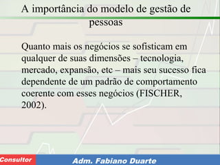 Consultoria de Planejamento - CPLAN
Secretaria de Estado da Administração - SEAConsultor Adm. Fabiano Duarte
A importância do modelo de gestão de
pessoas
Quanto mais os negócios se sofisticam em
qualquer de suas dimensões – tecnologia,
mercado, expansão, etc – mais seu sucesso fica
dependente de um padrão de comportamento
coerente com esses negócios (FISCHER,
2002).
 